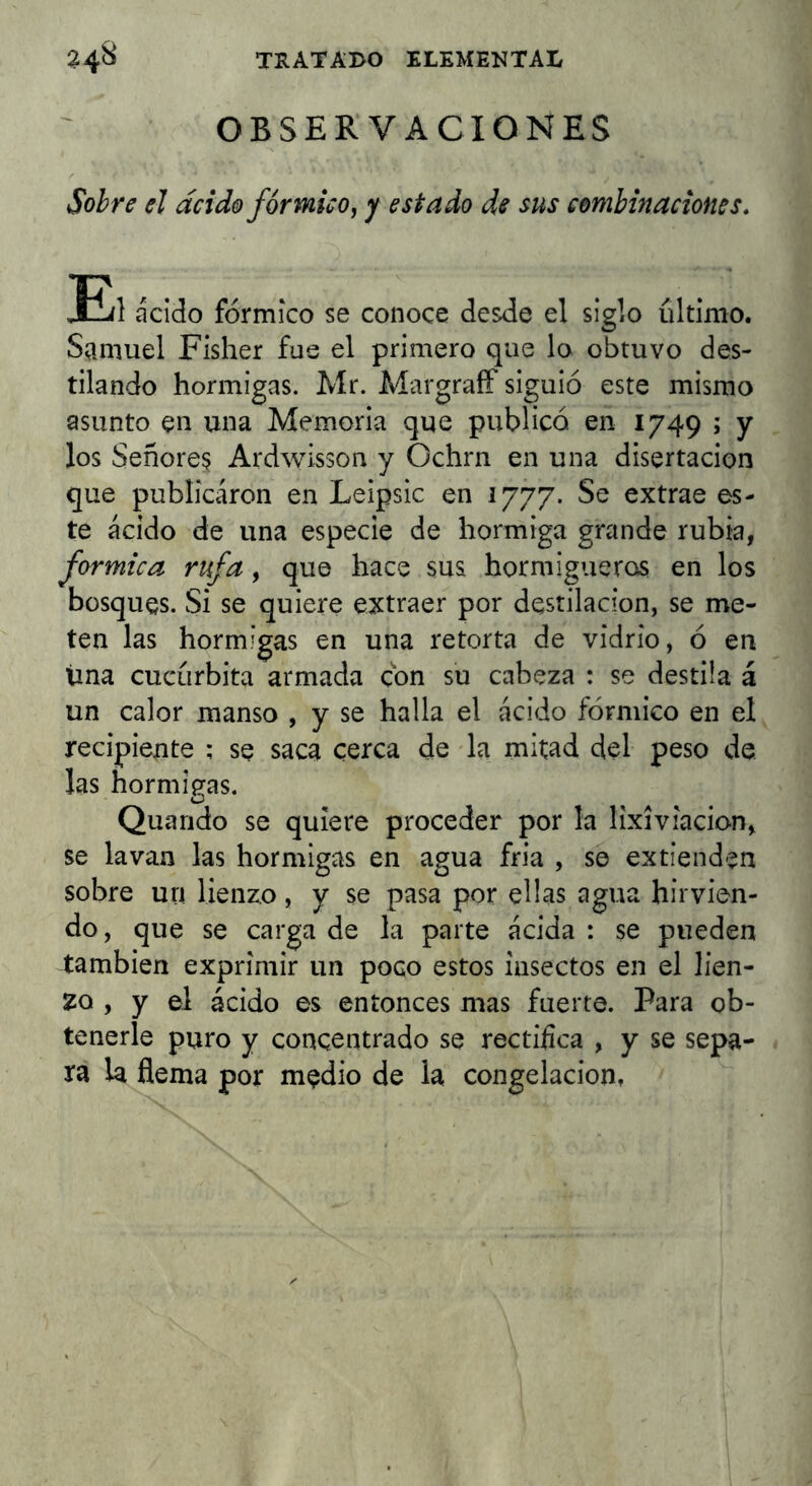 OBSERVACIONES Sobre el ácido fórmico^ y estado de sus combinaciones, EjI ácido fórmico se conoce desde el siglo último. Samuel Fisher fas el primero que lo obtuvo des- tilando hormigas. Mr. AlargraíF siguió este mismo asunto en una Memoria que publicó en 1749 ; y los Señorea Ardwisson y Ochrn en una disertación que publicaron en Leipsic en 1777. Se extrae es- te ácido de una especie de hormiga grande rubia, fórmica rufa, que hace sus hormigueros en los bosques. Si se quiere extraer por destilación, se me- ten las hormigas en una retorta de vidrio, ó en úna cucúrbita armada con su cabeza : se destila á un calor manso , y se halla el ácido fórmico en el recipiente ; se saca cerca de la mitad del peso de las hormigas. O Quando se quiere proceder por la lixiviacio-n, se lavan las hormigas en agua fría , se extienden sobre un lienzo, y se pasa por ellas agua hirvien- do , que se carga de la parte ácida : se pueden también exprimir un poco estos insectos en el lien- zo , y el ácido es entonces mas fuerte. Para ob- tenerle puro y concentrado se rectifica , y se sepa- ra la flema por medio de la congelación,