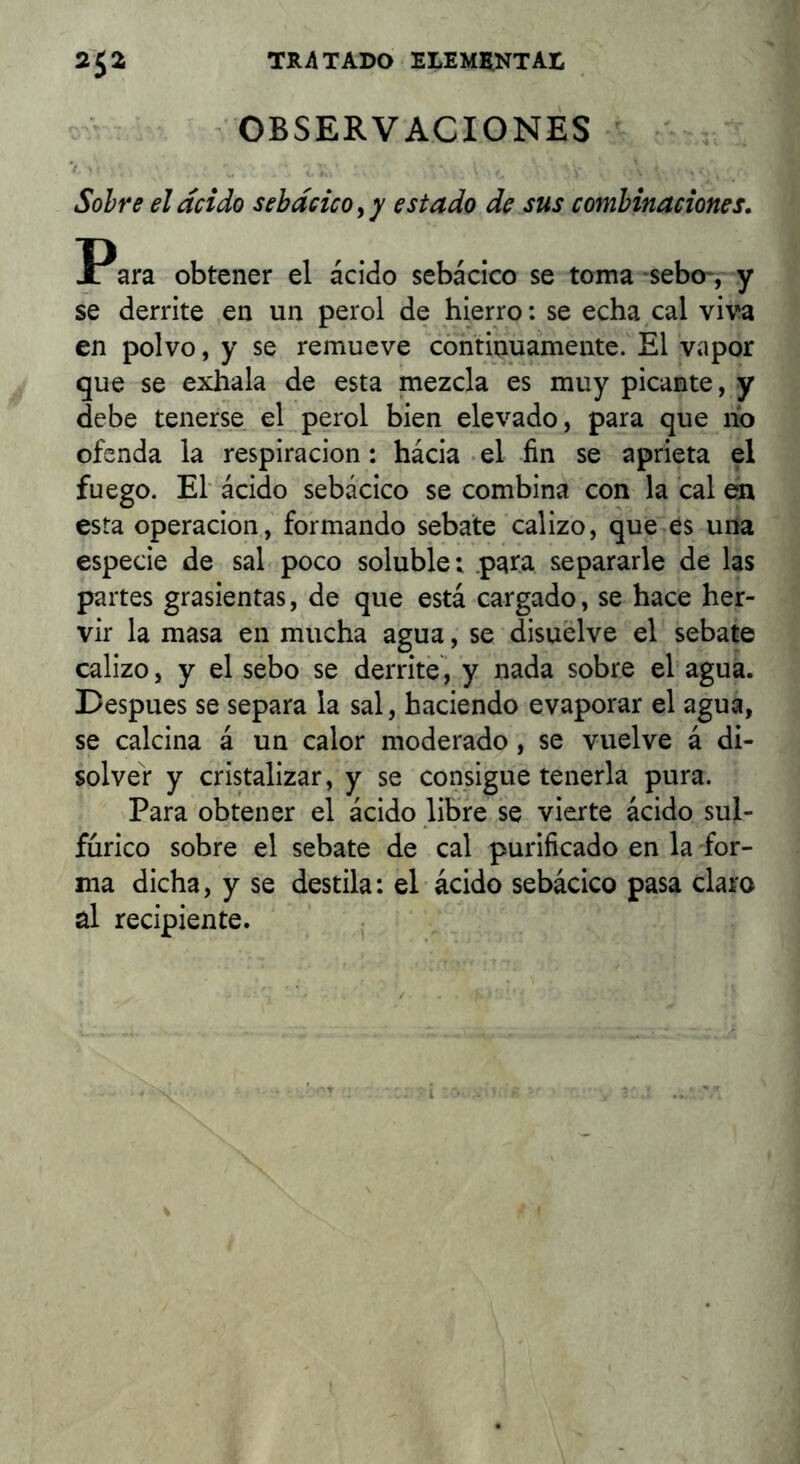 ■ OBSERVACIONES V ’ ^ Sobre el acido sebdcicoyy estado de sus combinaciones, Para obtener el ácido sebácico se toma -sebo*, y se derrite en un perol de hierro: se echa cal viva en polvo, y se remueve continuamente. El vapor que se exhala de esta mezcla es muy picante, y debe tenerse el perol bien elevado, para que lío ofenda la respiración: hácia-el fin se aprieta el fuego. El ácido sebácico se combina con la cal en esta Operación, formando sebate calizo, que>es una especie de sal poco soluble: .para separarle de las partes grasientas, de que está cargado, se hace her- vir la masa en mucha agua, se disuelve el sebate calizo, y el sebo se derrite i y nada sobre el' agua. Después se separa la sal, haciendo evaporar el agua, se calcina á un calor moderado, se vuelve á di- solver y cristalizar, y se consigue tenerla pura. Para obtener el ácido libre se vierte ácido sul- fúrico sobre el sebate de cal purificado en la for- ma dicha, y se destila: el ácido sebácico pasa claro al recipiente. j