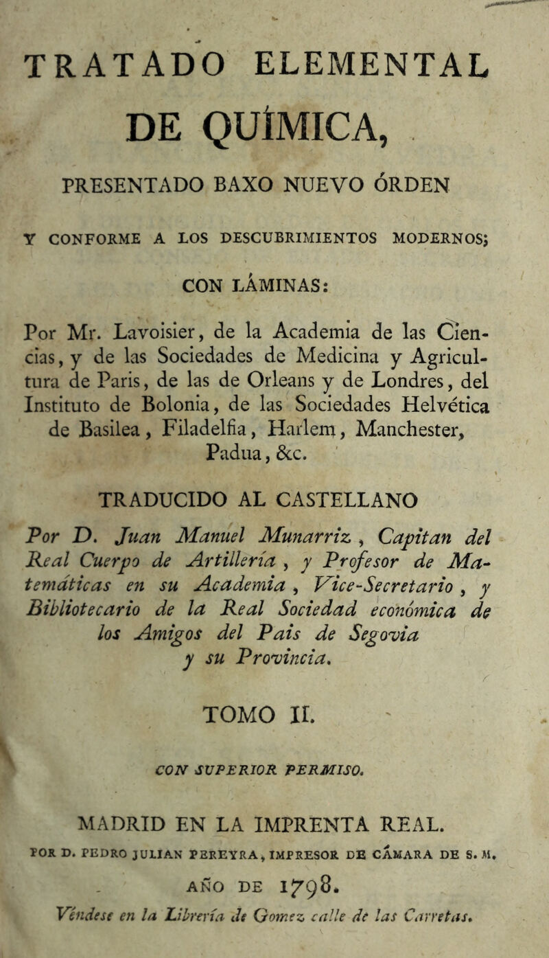 DE QUÍMICA, PRESENTADO BAXO NUEVO ORDEN Y CONFORME A LOS DESCUBRIMIENTOS MODERNOS; CON LÁMINAS: Por Mr. Lavoisler, de la Academia de las Cien- cias , y de las Sociedades de Medicina y Agricul- tura de Paris, de las de Orleans y de Londres, del Instituto de Bolonia, de las Sociedades Helvética de Basilea, Filadèlfia, Harlem, Manchester, Padua, 6cc. TRADUCIDO AL CASTELLANO Por D. Juan Manuel Munarriz , Captan del Real Cuerpo de Artillería , y Profesor de Ma-- temáticas en su Academia , Vice-Secretario , y Bibliotecario de la Real Sociedad económica, de los Amigos del Pais de y su Provincia* TOMO ir. CON SUPERIOR PERMISO* MADRID EN LA IMPRENTA REAL. TOR D. PEDRO JULIAN PEREYRA, IMPRESOR DE CAMARA DE S. M. AÑO DE Véndese en la Librería de Gómez calle de las Carretas* Segovia