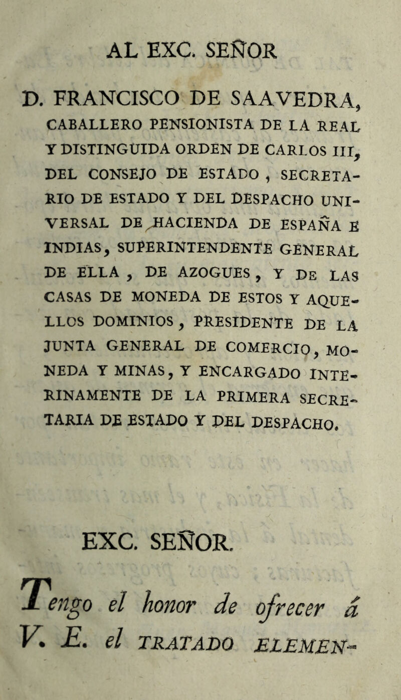 AL EXC. SEÑOR JD. FRANCISCO DE SAAYEDRA, CABALLERO PENSIONISTA DE LA REAL Y DISTINGUIDA ORDEN DE CARLOS III, DEL CONSEJO DE ESTADO , SECRETA- RIO DE ESTADO Y DEL DESPACHO UNI- VERSAL DE HACIENDA DE ESPAÑA E INDIAS, SUPERINTENDENTE GENERAL DE ELLA , DE AZOGUES , V DE LAS CASAS DE MONEDA DE ESTOS Y AQUE- LLOS DOMINIOS, PRESIDENTE DE LA JUNTA GENERAL DE COMERCIO, MO- NEDA Y MINAS, Y ENCARGADO)inte- rinamente DE LA PRIMERA SECRE- TARIA DE ESTADO Y DEL DESPACHO. EXC. SEÑOR. Tengo el honor de ofrecer d V*. E. el TRATADO ELEMEN^