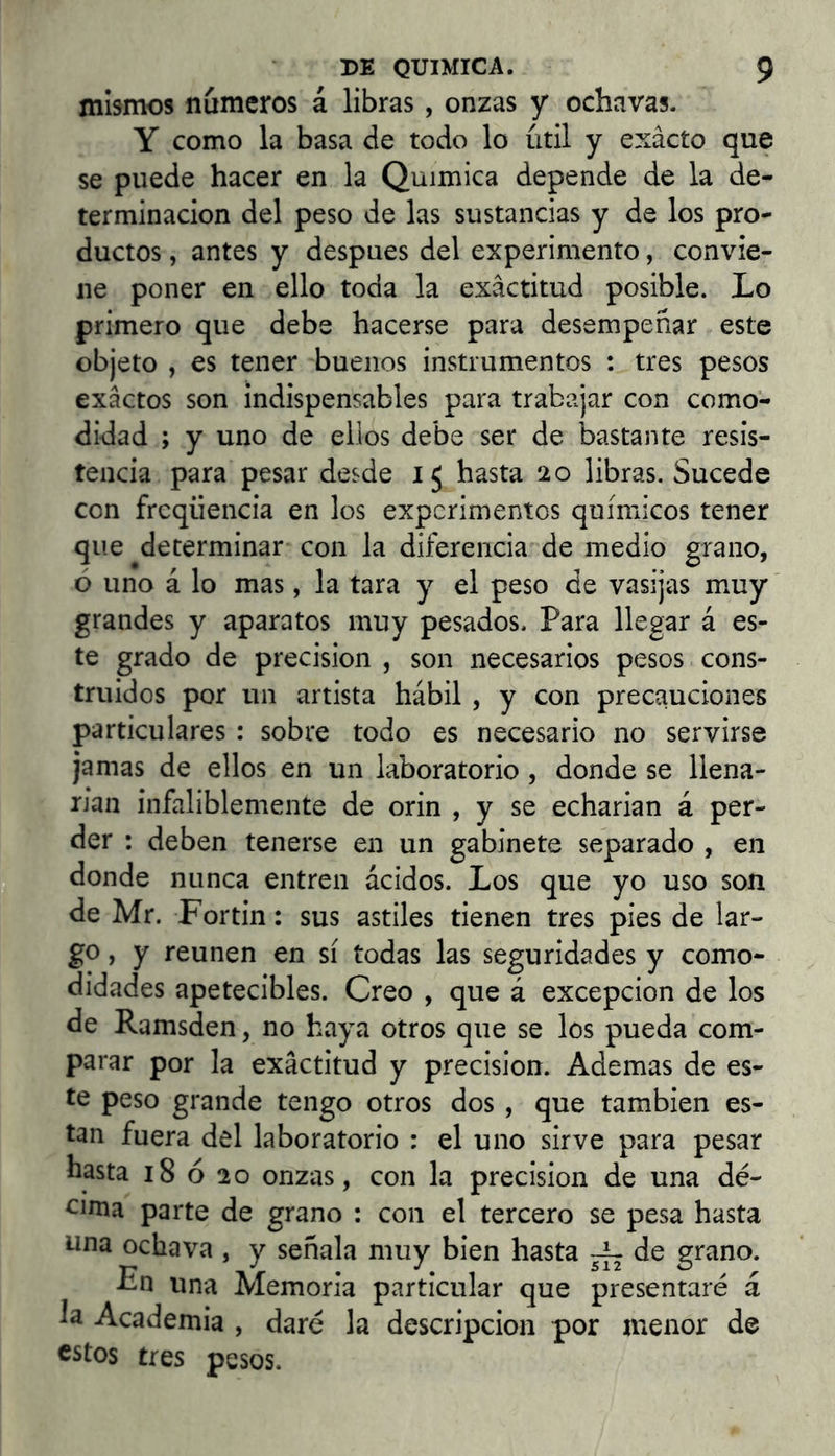 mismos números á libras, onzas y ochavas. Y como la basa de todo lo útil y exacto que se puede hacer en la Química depende de la de- terminación del peso de las sustancias y de los pro- ductos , antes y después del experimento, convie- ne poner en ello toda la exactitud posible. Lo primero que debe hacerse para desempeñar este objeto , es tener buenos instrumentos : tres pesos exactos son indispensables para trabajar con como- didad ; y uno de ellos debe ser de bastante resis- tencia para pesar desde 15 hasta 20 libras. Sucede con freqüència en los experimentos químicos tener que determinar con la diferencia de medio grano, ó uno á lo mas, la tara y el peso de vasijas muy grandes y aparatos muy pesados. Para llegar á es- te grado de precisión , son necesarios pesos cons- truidos por un artista hábil , y con precauciones particulares : sobre todo es necesario no servirse jamas de ellos en un laboratorio, donde se llena- rían infaliblemente de orin , y se echarían á per- der : deben tenerse en un gabinete separado , en donde nunca entren ácidos. Los que yo uso son de Mr. Fortin: sus astiles tienen tres pies de lar- go , y reúnen en sí todas las seguridades y como- didades apetecibles. Creo , que á excepción de los de Ramsden, no haya otros que se los pueda com- parar por la exactitud y precisión. Ademas de es- te peso grande tengo otros dos , que también es- tan fuera del laboratorio : el uno sirve para pesar hasta 18 ó 20 onzas, con la precisión de una dé- cima parte de grano : con el tercero se pesa hasta una ochava , y señala muy bien hasta ^ de grano. Fn una Memoria particular que presentaré á la Academia , daré la descripción por menor de estos tres pesos.