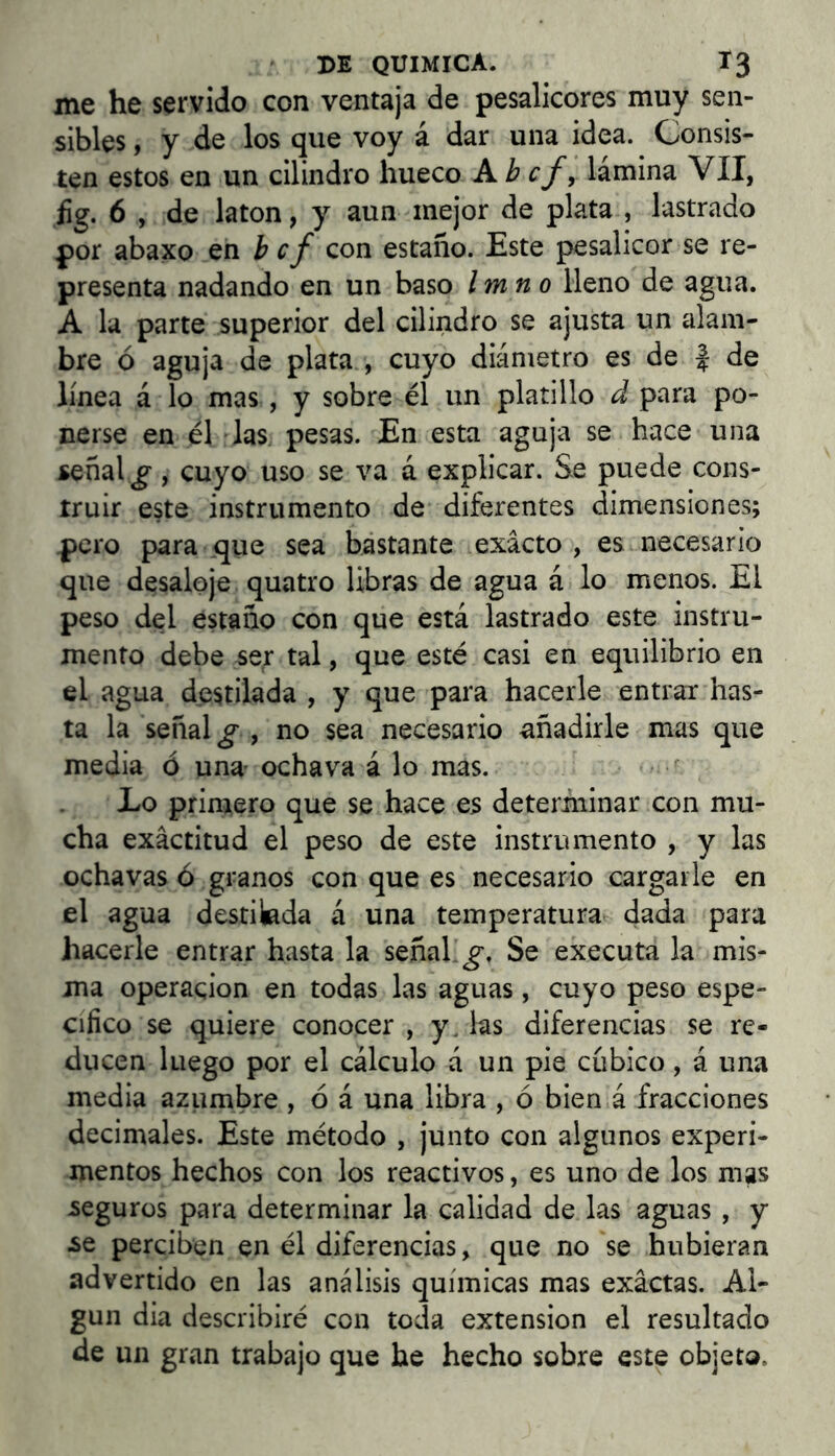 me he servido con ventaja de pesalicores muy sen- sibles , y de los que voy á dar una idea. Consis- ten estos en un cilindro hueco A b cf, lámina VII, íg. 6 , de latón, y aun mejor de plata , lastrado por abaxo en b cf con estaño. Este pesalicor se re- presenta nadando en un baso Imno lleno de agua. A la parte superior del cilindro se ajusta un alam- bre ó aguja de plata , cuyo diámetro es de | de línea á lo mas , y sobre él un platillo d para po- nerse en él las pesas. En esta aguja se hace una señal ^ , cuyo uso se va á explicar. Se puede cons- truir este instrumento de diferentes dimensiones; pero para que sea bastante exacto , es necesario que desaloje quatro libras de agua á lo menos. El peso del estaño con que está lastrado este instru- mento debe ser tal, que esté casi en equilibrio en el agua destilada , y que para hacerle entrar has- ta la señal ^ , no sea necesario añadirle mas que media ó una- ochava á lo mas. Lo primero que se hace es determinar con mu- cha exactitud el peso de este instrumento , y las ochavas ó granos con que es necesario cargarle en el agua destilada á una temperatura dada para hacerle entrar hasta la señal.Se executa la mis- ma operación en todas las aguas, cuyo peso espe- cifico se quiere conocer , y. las diferencias se re- ducen luego por el cálculo á un pie cubico, á una media azumbre , ó á una libra , ó bien á fracciones decimales. Este método , junto con algunos experi- mentos hechos con los reactivos, es uno de los mas seguros para determinar la calidad de las aguas , y ¿e perciben en él diferencias, que no se hubieran advertido en las análisis químicas mas exactas. Al- gún dia describiré con toda extensión el resultado de un gran trabajo que he hecho sobre este objeto.