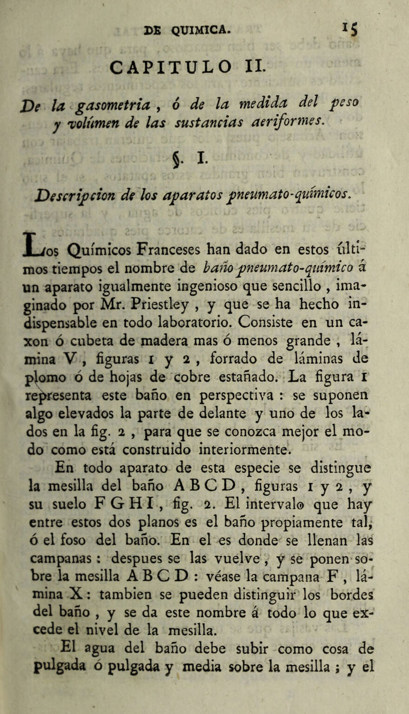 CAPITULO IL Df la gasometría ^ ó de la medida del peso y •volumen de las sustancias aeriformes. 5. I. Descripción de los aparatos pneumato^químicos. I-/0S Químicos Franceses han dado en estos últi- mos tiempos el nombre de baño pneumat o-químic o á un aparato igualmente ingenioso que sencillo , ima- ginado por Mr. Priestley , y que se ha hecho in- dispensable en todo laboratorio. Consiste en un ca- xon ó cubeta de madera mas ó menos grande , lá- mina V , figuras I y 2 , forrado de láminas de piorno ó de hojas de cobre estañado. La figura I re^^esenta este baño en perspectiva : se suponen algo elevados la parte de delante y uno de los la- dos en la fig. 2 , para que se conozca mejor el mo- do como está construido interiormente. En todo aparato de esta especie se distingue la mesilla del baño A B C D , figuras i y 2 , y su suelo F G H I , fig. 2. El intervalo que hay entre estos dos planos es el baño propiamente tal^ ó el foso del baño. En el es donde se llenan las campanas: después se las vuelve , y se ponen-so- bre la mesilla A B C D : véase la campana F , lá- mina X; también se pueden distinguir los bordes del baño , y se da este nombre á todo lo que ex- cede el nivel de la mesilla. El agua del baño debe subir como cosa de pulgada ó pulgada y media sobre la mesilla ; y el