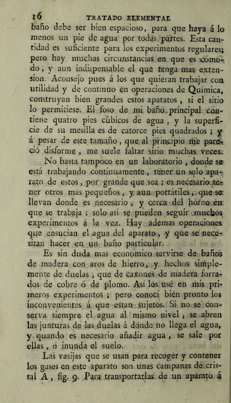 baño debe ser bien espacioso, para que haya á lo menos un pie de agua por todas partes. Esta can- tidad es suficiente para los experimentos regulares; pero hay muchas circunstancias en que es cómo-.- do, y aun indispensable el que tenga mas exten- sión. Aconsejo pues á los que quieran trabajar con utilidad y de continuo en operaciones de Química, construyan bien grandes estos apatatos , si el sitio lo permitiese. Ei foso de mi baño, principal con- tiene quatro pies cúbicos de agua , y la superfi- cie de su mesilla es de catorce pies quadrados ; y á pesar de este tamaño, que al priacipio ríie pare- ció disforme , me suele faltar sitio muchas veces. No basta tampoco en un laboratorio , donde se está trabajando continuamente , tener un solo apa- rato de estos, por grande que .sea ; es necesario tér. ner otros mas pequeños, y aun portátiles que se llevan donde es necesario , y cerca del horno in que se trabaja : solo así sç pueden seguir .muchos experimentos á la vez. Hay ademas operacioiies que ensucian el agua del aparato , y que se nece- sitan hacer en un, baño particular. Es sin duda mas económico servirse de baños de madera con aros de hierro , y hechos simple- mente de duelas , que de caxones de madera forra- dos de cobre ó de plomo. Así los usé en mis pri- meros experimentos ; pero conocí bien pronto los inconvenientes á que estan sujetos. Si no se con- serva siempre el agua al mismo nivel , se abren las junturas de las duelas á donde no llega el agua, y quando es necesario añadir, agua , se sale por ellas , é inunda el suelo. Las vasijas que se usan para recoger y contener los gases en este aparato son unas campanas dé cris- tal A, fig. 9. Para transportarlas de un aparato á