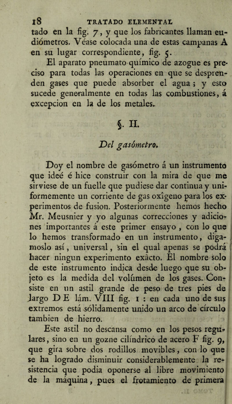 tado en la fig. 7, y que los fabricantes llaman eu- diómetros. Véase colocada una de estas campanas A en su lugar correspondiente, íig. 5. El aparato pneumato químico de azogue es pre- ciso para todas las operaciones en que se despren- den gases que puede absorber el agua ; y esto sucede generalmente en todas las combustiones, á excepción en la de los metales» §. 11. Del gasómetro. Doy el nombre de gasómetro á un instrumento que ideé é hice construir con la mira de que me sirviese de un fuelle que pudiese dar continua y uni- formemente un corriente de gas oxigeno para los ex- perimentos de fusión. Posteriormente hemos hecho Mr. Meusnier y yo algunas correcciones y adicio- nes 'importantes á este primer ensayo , con lo que lo hemos transformado en un instrumento, digá- moslo así, universal, sin el qual apenas se podra hacer ningún experimento exacto. El nombre solo de este instrumento indica desde luego que su ob- jeto es la medida del volumen de los gases. Con- siste en un astil grande de peso de tres pies de Jargo D E lám. VIII fig. i : en cada uno de sus extremos está sólidamente unido un arco de círculo también de hierro. Este astil no descansa como en los pesos regu^ lares, sino en un gozne cilíndricó de acero F fig. 9, que gira sobre dos rodillos movibles, con lo que se ha logrado disminuir considerablemente la re- sistencia que podia oponerse al libre movimiento de la máquina, pues el frotamiento de primera