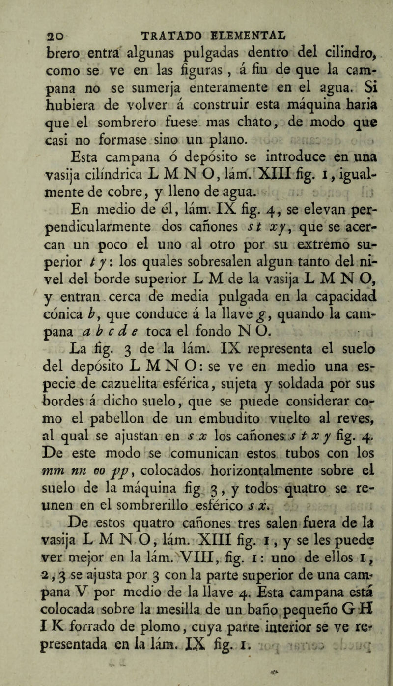 brero entra algunas pulgadas dentro del cilindro, como se ve en las figuras , á fin de que la cam- pana no se sumerja enteramente en el agua. Si hubiera de volver á construir esta máquina haría que el sombrero fuese mas chato, de modo que casi no formase sino un plano. Esta campana ó depósito se introduce en una vasija cilindrica L M N O, lám.'XIII fig. i, igual- mente de cobre, y lleno de agua. En medio de él, lám. IX fig. 4, se elevan per- pendicularmente dos cañones st xy, que se acer- can un poco el uno al otro por su extremo su- perior / 7: los quales sobresalen algun tanto del ni- vel del borde superior L M de la vasija L M N O, y entran.cerca de media pulgada en la capacidad cónica b, que conduce á la llave quando la cam- pana a b c d e toca el fondo N O. La fig. 3 de la lám. IX representa el suelo del depósito L M N O: se ve en medio una es- pecie de cazuelita esférica, sujeta y soldada por sus bordes á dicho suelo, que se puede considerar co- mo el pabellón de un embudito vuelto al reves, al qual se ajustan en .r a; los cañones, .r / a; 7 fig. 4. De este modo se comunican estos tubos con los mm nn 00 , colocados horizontalmente sobre el suelo de la máquina fig 3, y todos quatro se re- unen en el sombrerillo esférico s x. De .estos quatro cañones tres salen fuera de la vasija L M N.O, lám. XIII fig. i, y se les puede ver mejor en la lám.'^VIII, fig. i: uno de ellos i, 2,3 se ajusta por 3 con la parte superior de una cam- pana V por medio de la llave 4. Esta campana esta colocada sobre la mesilla de un baño pequeño G*H I K forrado de plomo, cuya parte iuterior se ve re^