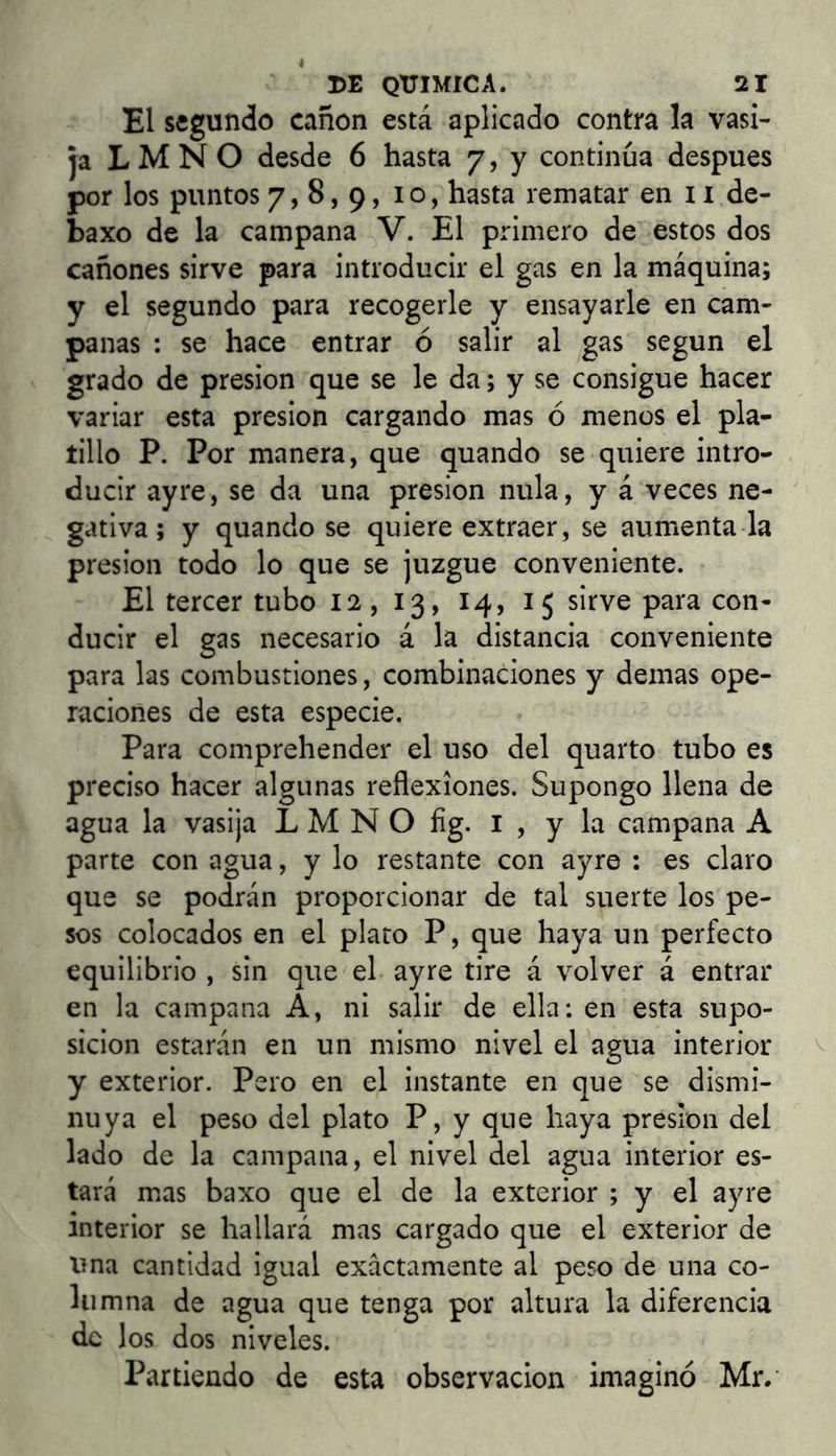 El segundo canon está aplicado contra la vasi- ja L M N O desde 6 hasta 7, y continúa después por los puntos 7,8,9, 10, hasta rematar en 11 de- baxo de la campana V. El primero de estos dos cañones sirve para introducir el gas en la máquina; y el segundo para recogerle y ensayarle en cam- panas : se hace entrar ó salir al gas según el grado de presión que se le da; y se consigue hacer variar esta presión cargando mas ó menos el pla- tillo P. Por manera, que quando se quiere intro- ducir ayre, se da una presión nula, y á veces ne- gativa; y quando se quiere extraer, se auménta la presión todo lo que se juzgue conveniente. El tercer tubo 12, 13, 14, 15 sirve para con- ducir el gas necesario á la distancia conveniente para las combustiones, combinaciones y demas ope- raciones de esta especie. Para comprehender el uso del quarto tubo es preciso hacer algunas reflexiones. Supongo llena de agua la vasija L M N O fig. i , y la campana A parte con agua, y lo restante con ayre : es claro que se podrán proporcionar de tal suerte los pe- sos colocados en el plato P, que haya un perfecto equilibrio , sin que el ayre tire á volver á entrar en la campana A, ni salir de ella: en esta supo- sición estarán en un mismo nivel el agua interior y exterior, Pero en el instante en que se dismi- nuya el peso del plato P, y que haya presión del lado de la campana, el nivel del agua interior es- tará mas baxo que el de la exterior ; y el ayre interior se hallará mas cargado que el exterior de una cantidad igual exactamente al peso de una co- lumna de agua que tenga por altura la diferencia de los dos niveles. Partiendo de esta observación imaginó Mr.-
