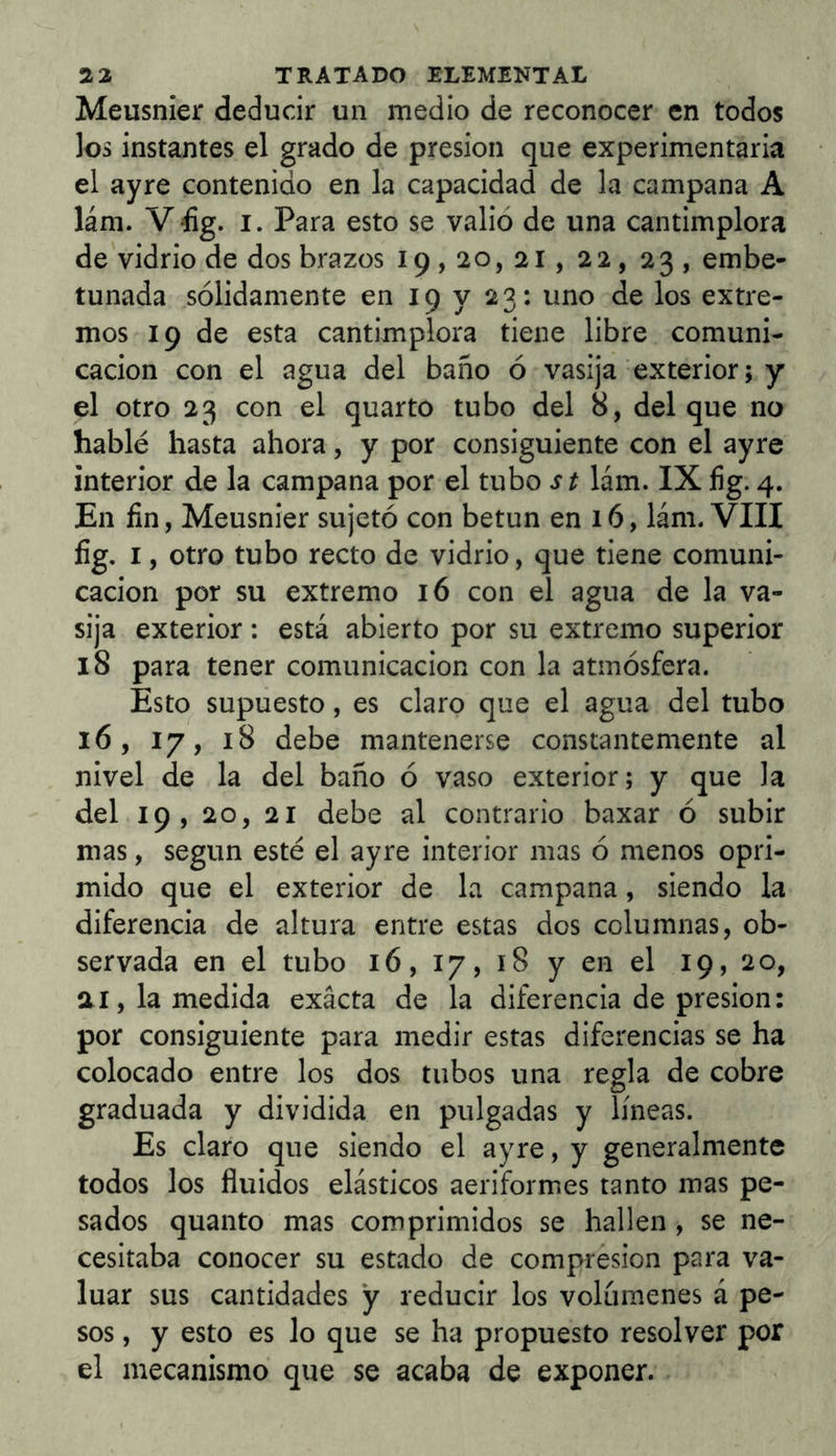 Meusnier deducir un medio de reconocer en todos los instantes el grado de presión que experimentaria el ayre contenido en la capacidad de la campana A lám. V íg. I. Para esto se valió de una cantimplora de vidrio de dos brazos 19,20, 21, 22, 23, embe- tunada sólidamente en 19 y 23: uno de los extre- mos 19 de esta cantimplora tiene libre comuni- cación con el agua del baño ó vasija exterior; y el otro 23 con el quarto tubo del 8, del que no hablé hasta ahora, y por consiguiente con el ayre interior de la campana por el tubo st lám. IX íig. 4. En fin, Meusnier sujetó con betún en 16, lám. VIII fig, I, otro tubo recto de vidrio, que tiene comuni- cación por su extremo 16 con el agua de la va- sija exterior : está abierto por su extremo superior 18 para tener comunicación con la atmósfera. Esto supuesto, es claro que el agua del tubo 16, 17, 18 debe mantenerse constantemente al nivel de la del baño ó vaso exterior; y que la del 19, 20, 21 debe al contrario baxar ó subir mas, según esté el ayre interior mas ó menos opri- mido que el exterior de la campana, siendo la diferencia de altura entre estas dos columnas, ob- servada en el tubo 16, 17, 18 y en el 19, 20, ai, la medida exacta de la diferencia de presión: por consiguiente para medir estas diferencias se ha colocado entre los dos tubos una regla de cobre graduada y dividida en pulgadas y líneas. Es claro que siendo el ayre, y generalmente todos los fluidos elásticos aeriformes tanto mas pe- sados quanto mas comprimidos se hallen , se ne- cesitaba conocer su estado de compresión para va- luar sus cantidades y reducir los volúmenes á pe- sos , y esto es lo que se ha propuesto resolver por el mecanismo que se acaba de exponer.