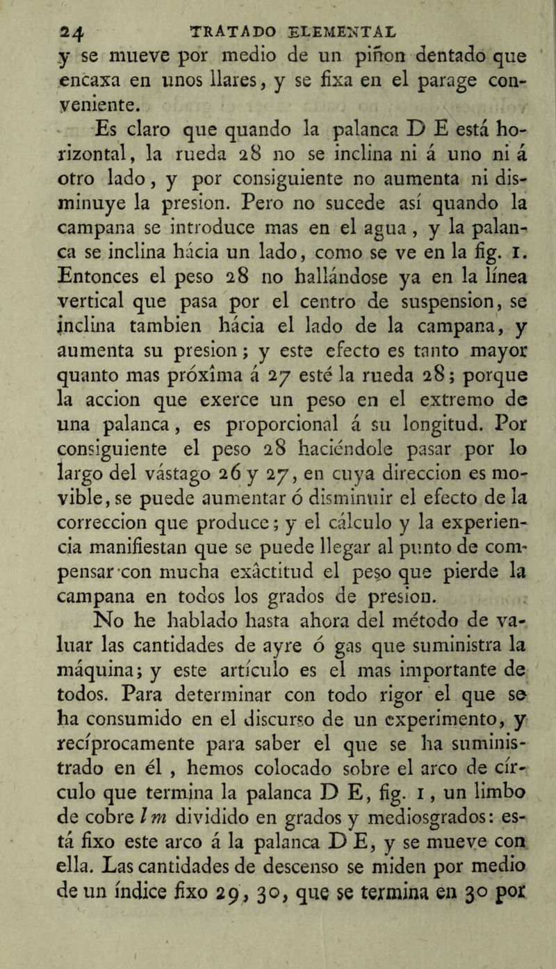 y se mueve por medio de un pinon dentado que ' encaxa en unos llares, y se íixa en el parage con- veniente. Es claro que quando la palanca D E está ho- rizontal, la rueda 28 no se inclina ni á uno ni á otro lado, y por consiguiente no aumenta ni dis- minuye la presión. Pero no sucede así quando la campana se introduce mas en el agua, y la palan- ca se inclina hacia un lado, como se ve en la íig. i. Entonces el peso 28 no hallándose ya en la línea vertical que pasa por el centro de suspensión, se inclina también hacia el lado de la campana, y aumenta su presión; y este efecto es tanto mayor quanto mas próxima á 27 esté la rueda 28; porque la acción que exerce un peso en el extremo de una palanca, es proporcional á su longitud. Por consiguiente el peso 28 haciéndole pasar por lo largo del vastago 26 y 27, en cuya dirección es mo- vible, se puede aumentar ó disminuir el efecto de la corrección que produce; y el cálculo y la experien- cia manifiestan que se puede llegar al punto de com- pensar-con mucha exactitud el peso que pierde la campana en todos los grados de presión. No he hablado hasta ahora del método de va- luar las cantidades de ayre ó gas que suministra la máquina; y este artículo es el mas importante de todos. Para determinar con todo rigor el que se ha consumido en el discurso de un experimento, y recíprocamente para saber el que se ha suminis- trado en él , hemos colocado sobre el arco de cír- culo que termina la palanca D E, fig. i, un limbo de cobre Im dividido en grados y mediosgrados: es- tá fixo este arco á la palanca D E, y se mueve con ella. Las cantidades de descenso se miden por medio de un índice fixo 29, 30, que se termina en 30 por