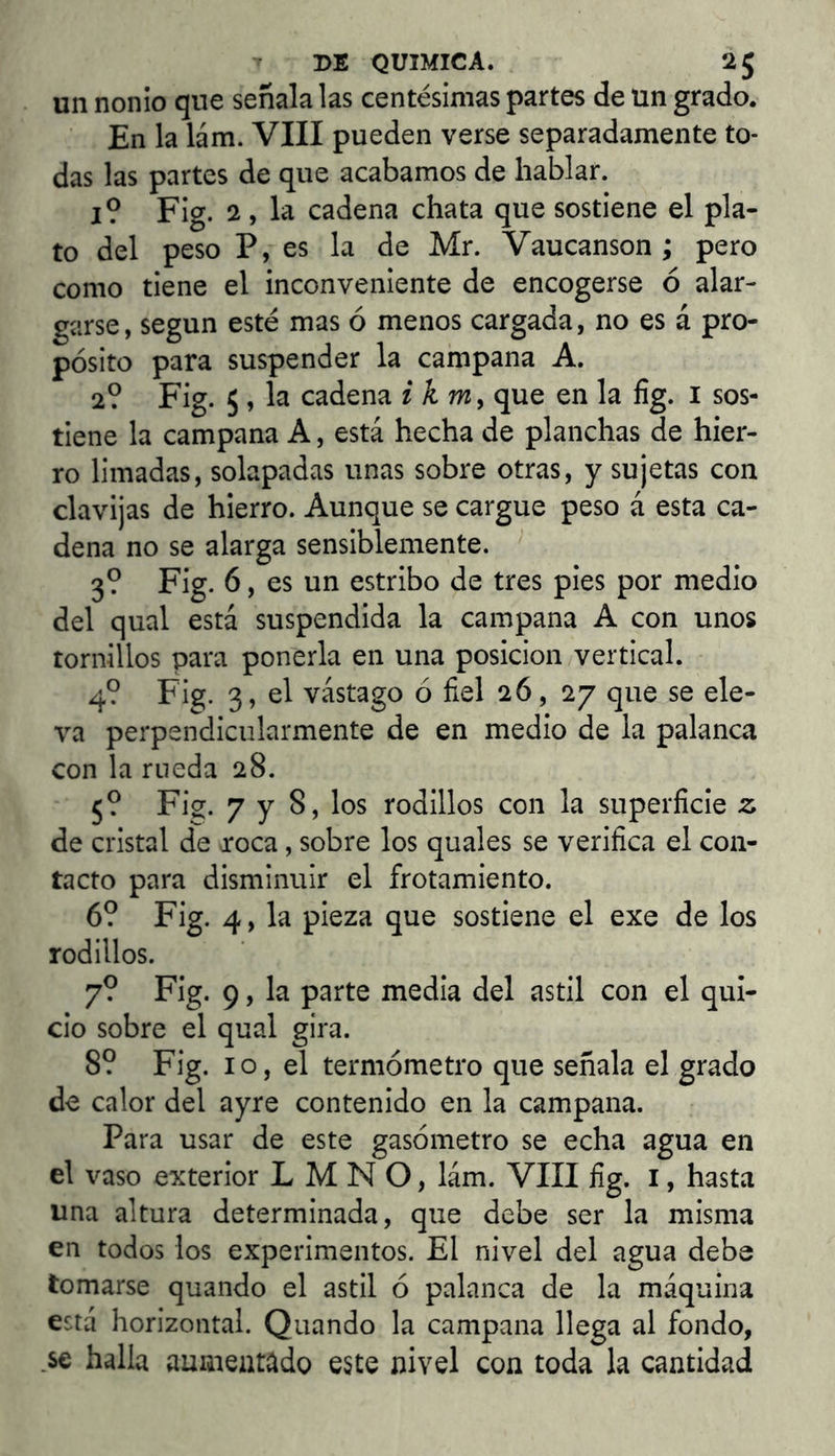 un nonio que señala las centésimas partes de un grado. En la lám. VIII pueden verse separadamente to- das las partes de que acabamos de hablar. I? Fig. 2 , la cadena chata que sostiene el pla- to del peso P, es la de Mr. Vaucanson ; pero como tiene el inconveniente de encogerse ó alar- garse, según esté mas ó menos cargada, no es á pro- pósito para suspender la campana A. 2? Fig. 5, la cadena ikm^ que en la íig. i sos- tiene la campana A, está hecha de planchas de hier- ro limadas, solapadas unas sobre otras, y sujetas con clavijas de hierro. Aunque se cargue peso á esta ca- dena no se alarga sensiblemente. 3? Fig. 6, es un estribo de tres pies por medio del qual está suspendida la campana A con unos tornillos para ponerla en una posición vertical. 4? Fig. 3, el vástago ó fiel 26, 27 que se ele- va perpendiciilarmente de en medio de la palanca con la rueda 28. 5? Fig. 7 y 8, los rodillos con la superficie 2; de cristal de roca, sobre los quales se verifica el con- tacto para disminuir el frotamiento. 6? Fig. 4, la pieza que sostiene el exe de los rodillos. 7? Fig. 9, la parte media del astil con el qui- cio sobre el qual gira. 8? Fig. 10, el termómetro que señala el grado de calor del ayre contenido en la campana. Para usar de este gasómetro se echa agua en el vaso exterior L M N O, lám. VIII fig. i, hasta una altura determinada, que debe ser la misma en todos los experimentos. El nivel del agua debe tomarse quando el astil ó palanca de la máquina está horizontal. Quando la campana llega al fondo, .se halla auiiieatado este nivel con toda la cantidad