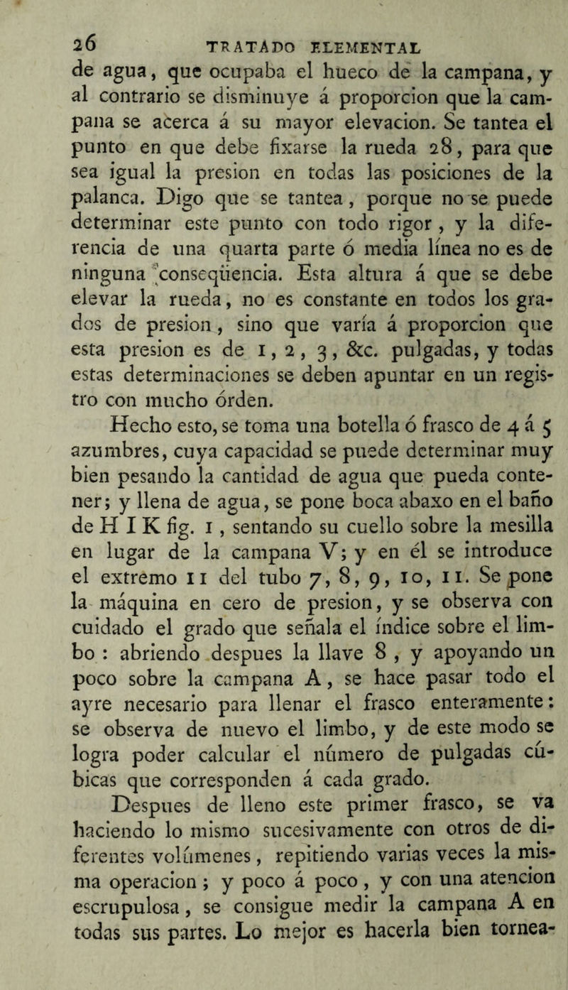 de agua, que ocupaba el hueco de la campana, y al contrario se disminuye á proporción que la cam- pana se acerca á su mayor elevación. Se tantea el punto en que debe fixarse la rueda 28, para que sea igual la presión en todas las posiciones de la palanca. Digo que se tantea, porque no se puede determinar este punto con todo rigor , y la dife- rencia de una quarta parte ó media línea no es de ninguna ^conseqüència. Esta altura á que se debe elevar la rueda, no es constante en todos los gra- dos de presión , sino que varía á proporción que esta presión es de 1,2, 3, &c. pulgadas, y todas estas determinaciones se deben apuntar en un regis- tro con mucho orden. Hecho esto, se toma una botella ó frasco de 4 á 5 azumbres, cuya capacidad se puede determinar muy bien pesando la cantidad de agua que pueda conte- ner; y llena de agua, se pone boca abaxo en el baño de H I K íig. I, sentando su cuello sobre la mesilla en lugar de la campana V; y en él se introduce el extremo ii del tubo 7, 8, 9, 10, ii. Se pone la- máquina en cero de presión, y se observa con cuidado el grado que señala el índice sobre el lim- bo : abriendo después la llave 8 , y apoyando un poco sobre la campana A, se hace pasar todo el ayre necesario para llenar el frasco enteramente: se observa de nuevo el limbo, y de este modo se logra poder calcular el número de pulgadas cú- bicas que corresponden á cada grado. Después de lleno este primer frasco, se va haciendo lo mismo sucesivamente con otros de di- ferentes volúmenes, repitiendo varias veces la mis- ma Operación ; y poco á poco , y con una atención escrupulosa, se consigue medir la campana A en todas sus partes. Lo mejor es hacerla bien tornea-
