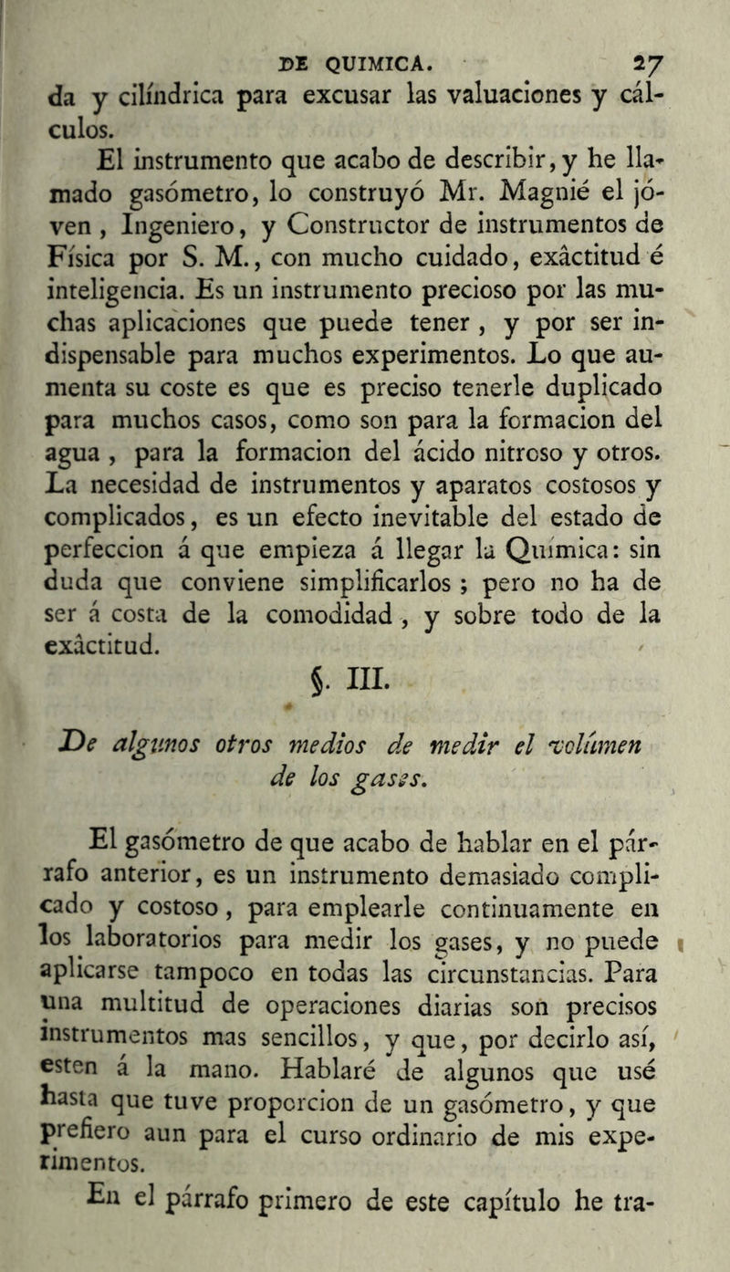 da y cilindrica para excusar las valuaciones y cál- culos. El instrumento que acabo de describir, y he lla- mado gasómetro, lo construyó Mr. Magnié el ¡ó- ven , Ingeniero, y Constructor de instrumentos de Física por S. M., con mucho cuidado, exactitud é inteligencia. Es un instrumento precioso por las mu- chas aplicaciones que puede tener , y por ser in- dispensable para muchos experimentos. Lo que au- menta su coste es que es preciso tenerle duplicado para muchos casos, como son para la formación del agua , para la formación del ácido nitroso y otros. La necesidad de instrumentos y aparatos costosos y complicados, es un efecto inevitable del estado de perfección á que empieza á llegar la Química: sin duda que conviene simplificarlos ; pero no ha de ser á costa de la comodidad , y sobre todo de la exactitud. §. III. De algunos otros medios de medir el 'volumen de los gases. El gasómetro de que acabo de hablar en el pár- rafo anterior, es un instrumento demasiado compli- cado y costoso, para emplearle continuamente en los laboratorios para medir los gases, y no puede aplicarse tampoco en todas las circunstancias. Para una multitud de operaciones diarias son precisos instrumentos mas sencillos, y que, por decirlo así, esten á la mano. Hablaré de algunos que usé hasta que tuve proporción de un gasómetro, y que prefiero aun para el curso ordinario de mis expe- rimentos. En el párrafo primero de este capítulo he ira-