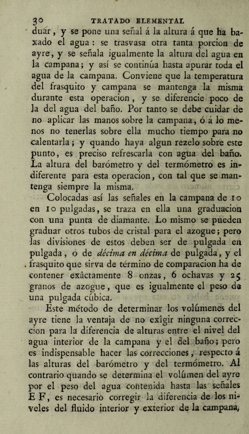  duír, y se pone una señal á la altura á que ha ba- xado el agua : se trasvasa otra tanta porción de ayre, y se señala igualmente la altura del agua en la campana; y así se continúa hasta apurar toda el agua de la campana. Conviene que la temperatura del frasquito y campana se mantenga la misma durante esta operación , y se diferencie poco de la del agua del baño. Por tanto se debe cuidar de no aplicar las manos sobre la campana, ó á lo me- nos no tenerlas sobre ella mucho tiempo para no calentarla; y quando haya algun rezelo sobre este punto, es preciso refrescarla con agua del baño. La altura del barómetro y del termómetro es in- diferente para esta operación, con tal que se man- tenga siempre la misma. Colocadas así las señales en la campana de i o en lo pulgadas, se traza en ella una graduación con una punta de diamante. Lo mismo se pueden graduar otros tubos de cristal para el azogue; pero las divisiones de estos deben ser de pulgada en pulgada, o de décima en décima de pulgada, y el . frasquito que sirva de término de comparación ha de contener exactamente 8 onzas, 6 ochavas y 25 granos de azogue, que es igualmente el peso de una pulgada cúbica. Este método de determinar los volúmenes del ayre tiene la ventaja de no exigir ninguna correc- ción para la diferencia de alturas entre el nivel del agua interior de la campana y el del baño; pero es indispensable hacer las correcciones, respecto á las alturas del barómetro y del termómetro. Al contrario quando se determina el volúmen del ayre por el peso del agua contenida hasta las señales E F, es necesario corregir la diferencia de los ni- veles del fluido interior y exterior de la campana,