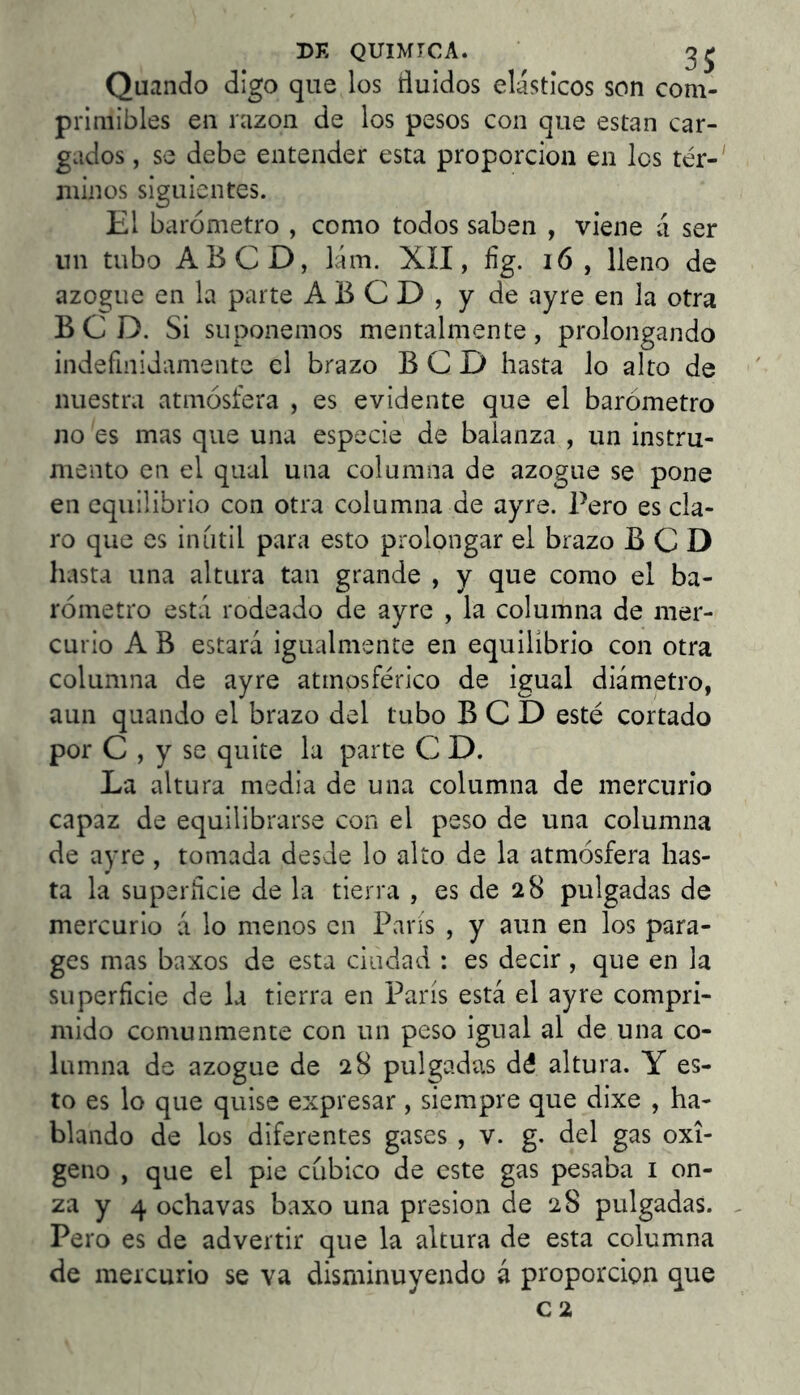 Quando digo que los ñuidos elásticos son com- primibles en razón de los pesos con que estan car- gados , se debe entender esta proporción en los tér-' minos siguientes. El barómetro , como todos saben , viene á ser nn tubo ABCD, lám. XII, fíg. i6 , lleno de azogue en la parte ABCD, y de ayre en la otra B C D. Si suponemos mentalmente, prolongando indefinidamente el brazo B C D hasta lo alto de nuestra atmósfera , es evidente que el barómetro no es mas que una especie de balanza , un instru- mento en el qual una columna de azogue se pone en equilibrio con otra columna de ayre. Pero es cla- ro que es iníitil para esto prolongar el brazo B C D hasta una altura tan grande , y que como el ba- rómetro está rodeado de ayre , la columna de mer- curio A B estará igualmente en equilibrio con otra columna de ayre atmosférico de igual diámetro, aun quando el brazo del tubo B C D esté cortado por C , y se quite la parte C D. La altura media de una columna de mercurio capaz de equilibrarse con el peso de una columna de ayre , tomada desde lo alto de la atmósfera has- ta la superñcie de la tierra , es de 28 pulgadas de mercurio á lo menos en Paris , y aun en los para- ges mas baxos de esta ciudad : es decir, que en la superficie de la tierra en París está el ayre compri- mido comunmente con un peso igual al de una co- lumna de azogue de 28 pulgadas dé altura. Y es- to es lo que quise expresar, siempre que dixe , ha- blando de los diferentes gases , v. g. del gas oxi- geno , que el pie cubico de este gas pesaba i on- za y 4 ochavas baxo una presión de 28 pulgadas. . Pero es de advertir que la altura de esta columna de mercurio se va disminuyendo á proporción que