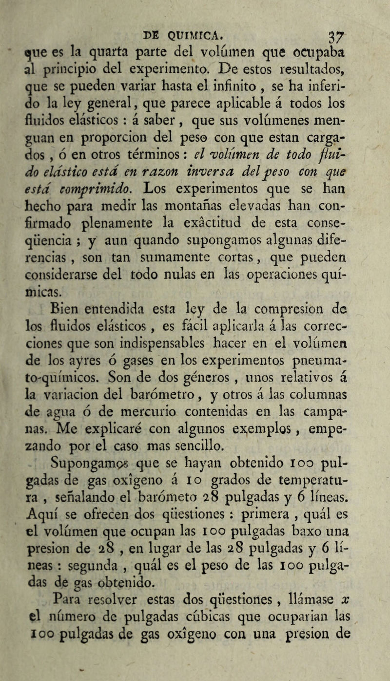 qne es la quarta parte del volumen que ocupaba al principio del experimento. De estos resultados, que se pueden variar hasta el infinito , se ha inferi- do la ley general, que parece aplicable á todos los fluidos elásticos : á saber , que sus volúmenes men- guan en proporción del peso con que estan carga- dos , ó en otros términos: el 'volumen de todo flui- do elástico está en razón inversa del ^eso con que está comprimido. Los experimentos que se han hecho para medir las montañas elevadas han con- firmado plenamente la exactitud de esta conse- qüència ; y aun quando supongamos algunas dife- rencias , son tan sumamente cortas, que pueden considerarse del todo nulas en las operaciones quí- micas. Bien entendida esta ley de la compresión de los fluidos elásticos , es fácil aplicarla á las correc- ciones que son indispensables hacer en el volumen de los ayres ó gases en los experimentos pneuma- to-químicos. Son de dos géneros , unos relativos á la variación del barómetro, y otros á las columnas de agua ó de mercurio contenidas en las campa- nas. Me explicaré con algunos exemplos, empe- zando por el caso mas sencillo. Supongamos que se hayan obtenido loo pul- gadas de gas oxigeno á lo grados de temperatu- ra , señalando el barómeto 28 pulgadas y 6 líneas. Aquí se ofrecen dos qüestiones : primera , quál es el volumen que ocupan las 100 pulgadas baxo una presión de 28 , en lugar de las 28 pulgadas y 6 lí- neas : segunda , quál es el peso de las 100 pulga- das de gas obtenido. Para resolver estas dos qüestiones , llámase x el número de pulgadas cúbicas que ocuparían las loo pulgadas de gas oxigeno con una presión de