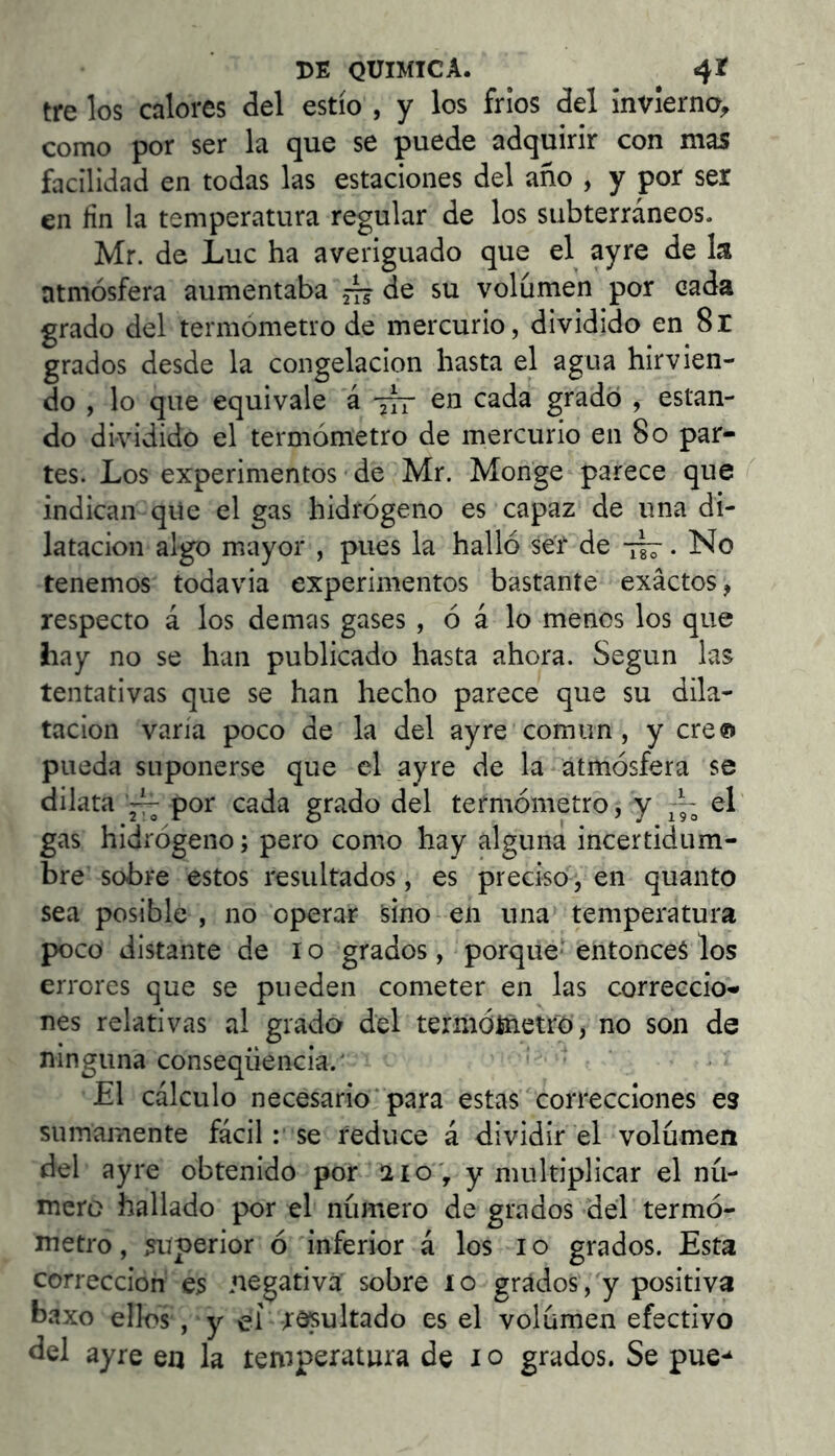 tre los calores ¿el estío , y los fríos del invierno^ como por ser la que se puede adquirir con mas facilidad en todas las estaciones del año , y por ser en fin la temperatura regular de los subterráneos. Mr. de Luc ha averiguado que el ayre de la atmósfera aumentaba ^de su volumen por cada grado del termómetro de mercurio, dividido en 8r grados desde la congelación hasta el agua hirvien- do , lo que equivale á 777 en cada gradó , estan- do dividido el termómetro de mercurio en 80 par- tes. Los experimentos de Mr. Monge parece que indican qiie el gas hidrógeno es capaz de una di- latación algo mayor , pues la halló ser de . No tenemos todavia experimentos bastante exactos, respecto á los demas gases , ó á lo menos los que hay no se han publicado hasta ahora. Según las tentativas que se han hecho parece que su dila- tación varía poco de la del ayre común, y creo pueda suponerse que el ayre de la atmósfera se dilata por cada grado del termómetro, y -- el gas hidrógeno; pero como hay alguna incertidum- bre sobre estos resultados, es preciso, en quanto sea posible , no operar sino en una temperatura poco distante de 10 grados, porque* entonces los errores que se pueden cometer en las correccio- nes relativas al grado del termóínetfo, no son de ninguna conseqüència.' El cálculo necesario‘ para estas correcciones es sumamente fácilse reduce á dividir el volumen del ayre obtenido por 1210 , y multiplicar el nú- mero hallado por el número de grados del termó- metro, superior ó inferior á los 10 grados. Esta corrección es negativa sobre 10 grados, y positiva baxo ellos , y el r^ultado es el volúmen efectivo del ayre en la temperatura de 10 grados. Se pue-^