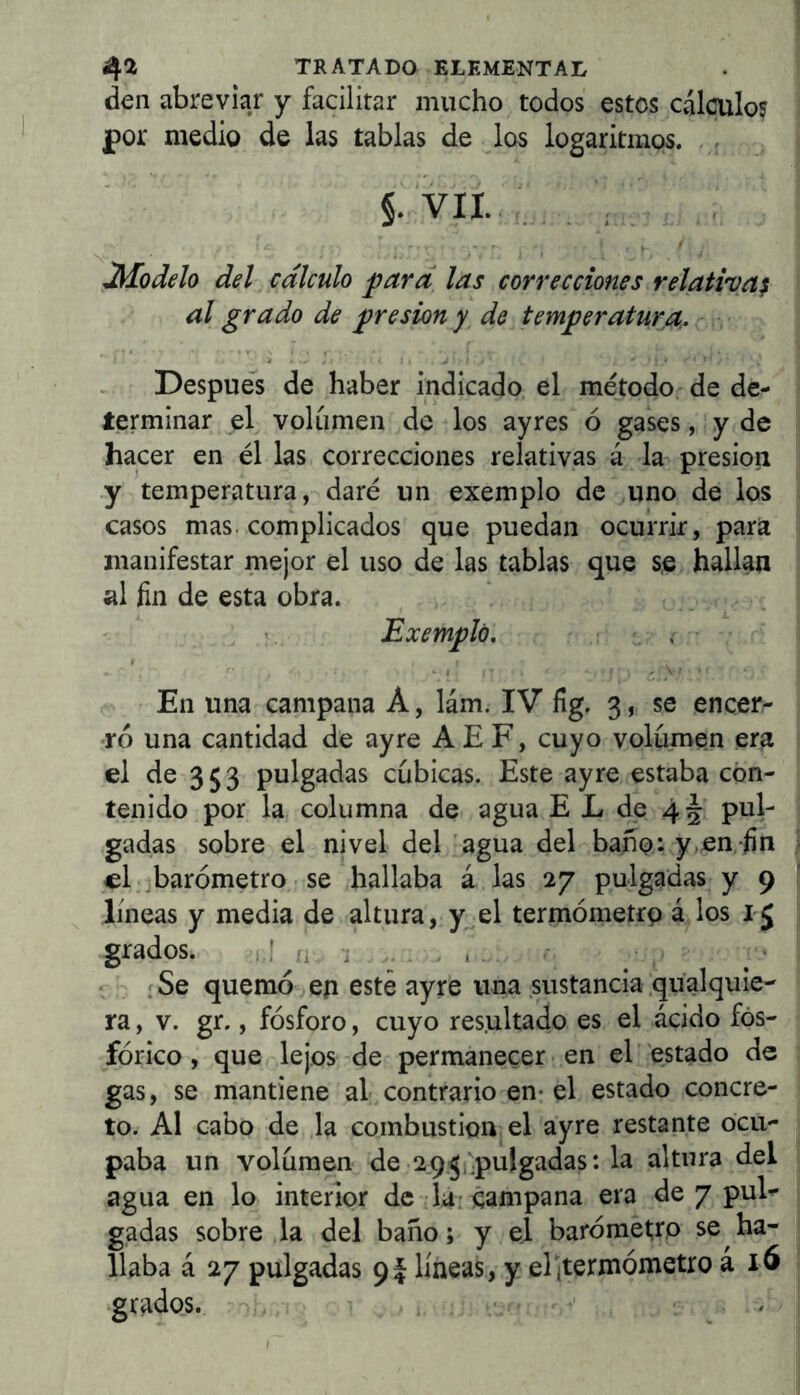 den abrevia/ y facilitar mucho todos estos cálculos por medio de las tablas de los logaritmos. §• VII. , , , , Modelo del cálculo ^ard las correcciones relativa^ al grado de presión y de temperatura. Después de haber indicado el método; de de- terminar el volumen de los ayres ó gases, y de hacer en él las correcciones relativas á la- presión .y temperatura, daré un exemplo de uno de los casos mas. complicados que puedan ocurrir, para manifestar mejor el uso de las tablas que s,e hallan al fin de esta obra. Exemplo. : ■ i - ♦ «. I , En una campana A, lám. IV fig. 3, se encer- ró una cantidad de ayre AE F, cuyo volumen era el de 3 5 3 pulgadas cubicas. Este ayre estaba con- tenido por la columna de agua E L de 45 pul- gadas sobre el nivel del agua del baño: y en fin el..barómetro se hallaba á las 27 pulgadas y 9 lineas y media de altura, y el termómetrp á los grados. .1 i . , . íSe quemó eji este ayre una sustancia .qualquie- ra, v. gr., fósforo, cuyo resultado es el ácido fos- fórico , que lejos de permanecer en el' estado de gas, se mantiene al contrario en* el estado concre- to. Al cabo de la combustión el ayre restante ocu- paba un volumen de 2.95¡pulgadas: la altura del agua en lo interior de lá-campana era de 7 pul- gadas sobre la del baño; y el barómet¡ro se ha- llaba á 27 pulgadas 9I líneas, y elítermómetro a 16 grados.,