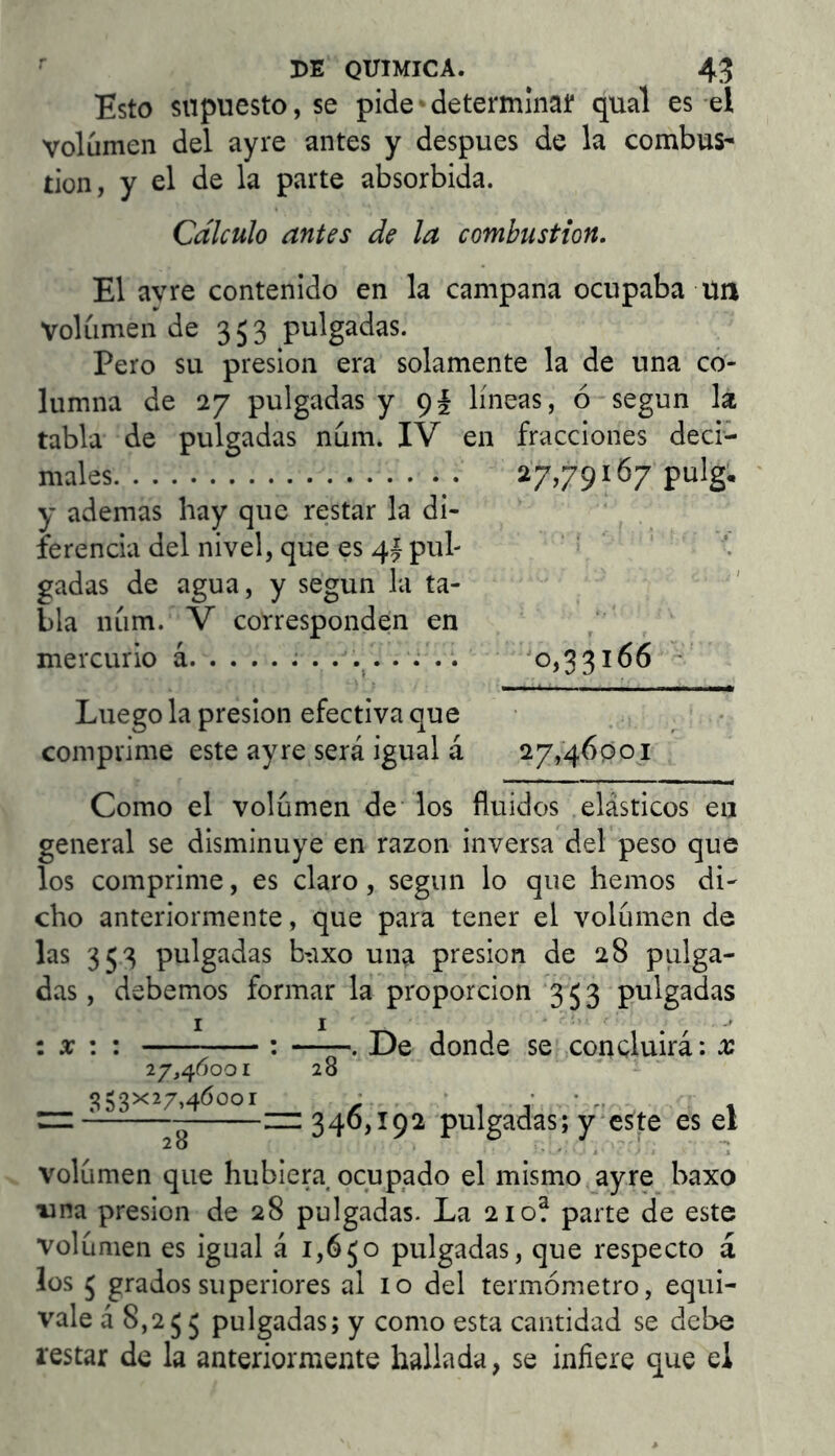 Esto supuesto, se pide• determinat qual es el volumen del ayre antes y después de la combus^ ílon, y el de la parte absorbida. Cálculo antes de la combustión. El avre contenido en la campana ocupaba tul Volumen de 353 pulgadas. Pero su presión era solamente la de una co- lumna de 27 pulgadas y 9í líneas, ó según la tabla de pulgadas num. IV en fracciones deci- males 27,79167 pulg, ‘ y ademas hay que restar la di- ferencia del nivel, que es 41 pul- ' ^ gadas de agua, y según la ta- bla luim. V corresponden en mercurio á ^0,33166 Luego la presión efectiva que comprime este ayre será igual á 27,46001 Como el volumen de los fluidos elásticos en general se disminuye en razón inversa del peso que los comprime, es claro, según lo que hemos di- cho anteriormente, que para tener el volumen de las 353 pulgadas b-ixo una presión de 28 pulga- das , debemos formar la proporción 353 pulgadas i X \ : : ——. De donde se concluirá: x 27,46001 28 “ —346,192 pulgadas; y‘este es el volumen que hubiera ocupado el mismo ayre baxo una presión de 28 pulgadas. La 210? parte de este volumen es igual á 1,630 pulgadas, que respecto á ios 3 grados superiores al 10 del termómetro, equi- vale á 8,233 pulgadas; y como esta cantidad se debe restar de la anteriormente hallada, se infiere que el