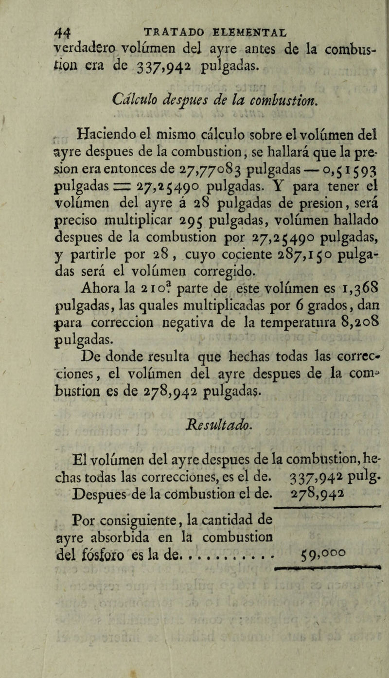 verdadero volumen del ay re antes de la combus- rion era de 337,942 pulgadas. Cálculo desunes de la combustión. Haciendo el mismo cálculo sobre el volumen del ayre después de la combustión, se hallará que la pre- sión era entonces de 27,77083 pulgadas — 0,51593 pulgadas “ 27,25490 pulgadas. Y para tener el volumen del ay re á 28 pulgadas de presión, será preciso multiplicar 295 pulgadas, volumen hallado después de la combustión por 27,25490 pulgadas, y partirle por 28 , cuyo cociente 287,150 pulga- das será el volumen corregido. Ahora la 210? parte de este volumen es 1,368 pulgadas, las quales multiplicadas por 6 grados, dan para corrección negativa de la temperatura 8,208 pulgadas. De donde resulta que hechas todas las corree*» ciones, el volumen del ayre después de la com^ bastión es de 278,942 pulgadas. Resultado. El volumen del ayre después de la combustión, he- chas todas las correcciones, es el de. 337,94^ pulg- Después de la combustión el de. 278,942 Por consiguiente, la cantidad de ayre absorbida en la combustión del fósforo es la de 59,000