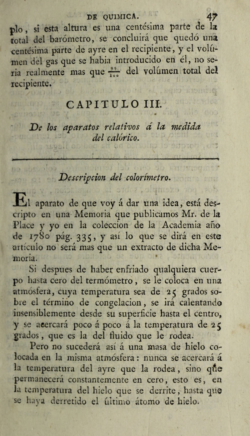 pío, si esta altura es una centesima parte de lat total del barómetro, se concluirá que quedó una centésima parte de ay re en el recipiente, y el volu- men del gas que se habia introducido en él, no se- ria realmente mas que *777 del volumen total deí recipiente. CAPITULO Ili. Dff los aparatos relatims d la medida del calórico. Descripción del colorímetro. E(1 aparato de que voy á dar una idea, está des- cripto en una Memoria que publicamos Mr. de la Place y yo en la colección de la Academia año de 1780 pág. 335, y así lo que se dirá en este artículo no será mas que un extracto de dicha Me- moria. Si después de haber enfriado qualquiera cuer- po hasta cero del termómetro , se le coloca en una atmósfera, cuya temperatura sea de 25 grados so- bre el término de congelación, se irá calentando insensiblemente desde su superficie hasta el centro, y se aeercará poco á poco á la temperatura de 25 grados, que es la del fluido que le rodea. Pero no sucederá así á una masa de hielo co- locada en la misma atmósfera: nunca se acercará á la temperatura del ay re que la rodea, sino qfte permanecerá constantemente en cero, esto es, en la temperatura del hielo que se derrite, hasta que se haya derretido el ultimo átomo de hielo.