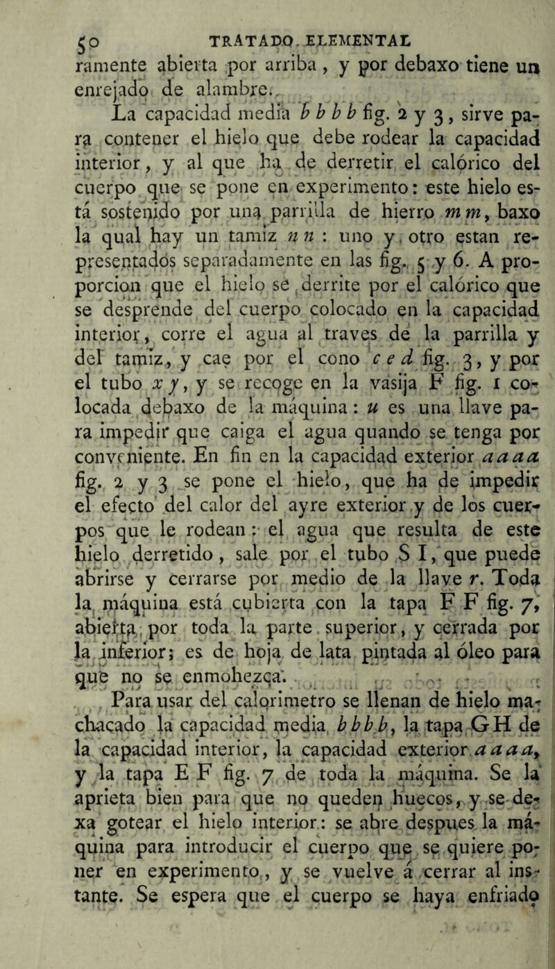 ramente abierta por arriba , y por debaxo- tiene un enrejado de alambre.. La capacidad media h h bb fig. 2 y 3 , sirve pa- rg contener el hielo que debe rodear la capacidad interior, y al que ha . de derretir el calórico del cuerpo que se pone en experimento: este hielo es- tá sostei)ido por una parrilla de hierro m m, baxo la qual hay un tamiz nn : uno y. otro estan re- presentados separadamente en las fig.. j y 6. A pro- porción que el hielo se , derrite por el calórico que se desprende del cuerpo colocado en la capacidad interior, corre el agua al traves de la parrilla y del taqiíz, y cae por el cono c e d üg. 3, y por el tubo X y i j se recoge en la vasija F fig. i co-? locada debaxo de la máquina: u es una llave pa- ra impedii* que caiga el agua quando se tenga por conveniente. En fin en la capacidad exterior fig. 2 y 3 _se pone el hielo, que ha de impedir el efecto' del calor del ayre exterior .y de los cuer- pos que le rodean :• el agua que resulta de este hielo derretido, sale por el tubo S I, que puede ab'rirse y cerrarse por medio de la llave r. Toda la niáquina está cubierta con la tapa F F fig. 7, abieftfi,jpor toda la parte.superior, y cerrada por Ja inferior; es de hoja de lata pintada al óleo para qué no se enmohezca’. ^ . Para usar del calqrimetro se llenan de hielo ina-f chacado la capacidad tnedia, bbb b, la tapa, GH de la capacidad interior, la capacidad c’yitenor.aaaa^ y la tapa EF fig. 7 de toda la máquina. Se la aprieta bien para que no queden huecos y se^ de^ xa gotear el hielo interior.: se abjre después la má; quina para introducir el cuerpo que. se quiere po; ner en experimento , ¡y se vuelve á cerrar al ins- tante. Se espera que el cuerpo se haya enfriado