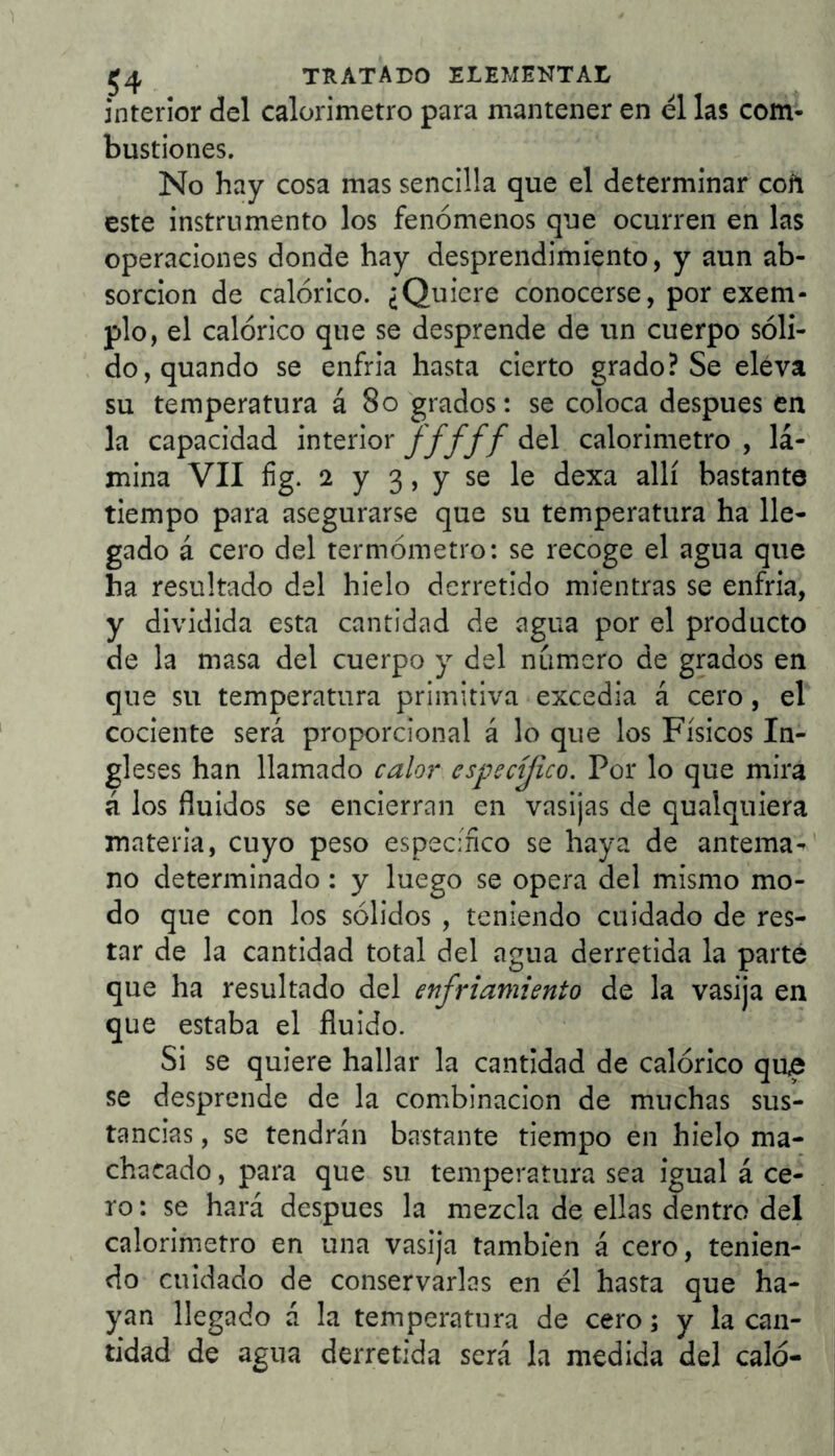 interior del calorímetro para mantener en el las com- bustiones. No hay cosa mas sencilla que el determinar coñ este instrumento los fenómenos que ocurren en las operaciones donde hay desprendimiento, y aun ab- sorción de calórico. ¿Quiere conocerse, por exem- plo, el calórico que se desprende de un cuerpo sóli- do, quando se enfria hasta cierto grado? Se eleva su temperatura á 8o grados: se coloca después en la capacidad interior y////del calorímetro, lá- mina VII íig. 2 y 3, y se le dexa allí bastante tiempo para asegurarse que su temperatura ha lle- gado á cero del termómetro: se recoge el agua que ha resultado del hielo derretido mientras se enfria, y dividida esta cantidad de agua por el producto de la masa del cuerpo y del numero de grados en que su temperatura primitiva excedia á cero, el cociente será proporcional á lo que los Físicos In- gleses han llamado calor espectjico. Por lo que mira á los fluidos se encierran en vasijas de qualquiera materia, cuyo peso especíñco se haya de antema-' no determinado: y luego se opera del mismo mo- do que con los sólidos , teniendo cuidado de res- tar de la cantidad total del agua derretida la parte que ha resultado del enfriamiento de la vasija en que estaba el fluido. Si se quiere hallar la cantidad de calórico que se desprende de la combinación de muchas sus- tancias , se tendrán bastante tiempo en hielo ma- chacado , para que su temperatura sea igual á ce- ro: se hará después la mezcla de ellas dentro del calorimetro en una vasija también á cero, tenien- do cuidado de conservarlas en él hasta que ha- yan llegado á la temperatura de cero; y la can- tidad de agua derretida será la medida del caló-