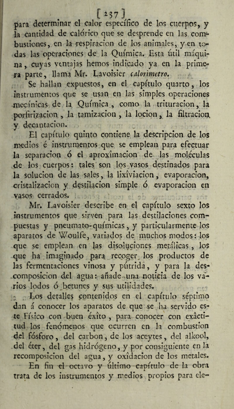para determinar el calor específico de los cuerpos, y la cantidad de calórico que se desprende en las com- bustiones, en la respiración de los animales, y en to^ das las operaciones de la Química. Esta útil maqui- na , cuyas ventajas hemos indicado ya en la prime- ra parte, llama Mr. Lavoisier calorímetro. Se hallan expuestos, en el capítulo quarto, los instrumentos que se usan en las simples operaciones mecánicas de la Química , como la trituración, la porfirizacion , la tamización , la locion, la filtración, y decantación. El capítulo quinto contiene la descripción de los medios é instrumentos que se emplean para efectuar la separación ó el aproximación de las moléculas de los cuerpos: tales son los vasos destinados para la solución de las sales, la lixiviación, evaporación, cristalización y destiLacion simple ó evaporación en vasos cerrados. Mr. Lavoisier describe en el capítulo sexto los instrumentos que sirven para las destilaciones com- puestas y pneumato-químicas, y particularmente los aparatos de Woulfe, variados de muchos modos: los que se emplean en las disoluciones metálicas, los que ha imaginado para recoger, los productos de las fermentaciones vinosa y pútrida, y para la des- composición del agua: añade una noticia de los va- rios lodos ó betunes y sus utilidades. Los detalles contenidos en el capítulo séptiirio dan á conocer los aparatos de que se ha servido es- te Físico con buen éxito, para conocer con exacti- tud los fenómenos que ocurren en la combustión del fósforo, del carbón, de los aceytes, del alkool, del éter, del gas hidrógeno, y por consiguiente en la recomposición del agua, y oxidación de los metales. En fin el octavo y último capítulo de la obra trata de los instrumentos y medios propios para ek-