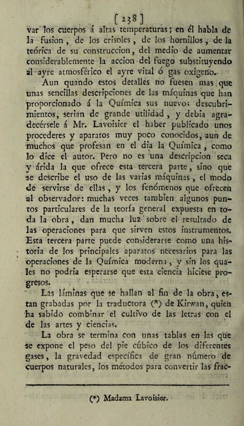 var los cuerpos a altas temperaturas; en él habla de la fusión , de los crisoles, de los hornillos, de la teórica de su construcción, del medio de aumentar considerablemente la acción del fuego substituyendo al ayre atmosférico el ayre vital ó gas oxigeno.' Aun quando estos detalles no fuesen mas que unas sencillas descripciones de las maquinas que han proporcionado- a la Química sus nuevos descubri- mientos, serian de grande utilidad , y debia agra- decérsele á Mr. Lavoisier el haber publicado unos procederes y aparatos muy poco conocidos, aun de muchos que profesan en el dia la Química , como lo dice el autor. Pero no es una descripción seca y arida la que ofrece esta tercera parte, sino que se describe el uso de las varias maquinas, el modo de servirse de ellas ^ y los fenómenos que ofrecen al observador: muchas veces también algunos pun^ tos particulares de la teoría general expuesta en to- da la obra , dan mucha luz' sobre el resultado de las operaciones para que sirven estos instrumentos. Esta tercera parte puede con^iderarse como una his- toria de los principales aparatos necesarios para las operaciones de la Química moderna , y sin los qua- les no podría esperarse que esta ciencia hiciese pro- gresos. Las I:ímiña$ qué se hallan al fin de la obra, es- tan grabadas por la traductora de Kírwan, quien ha sabido Combinar el culciVo de las letras con el de las artes y ciencias. La obra se termina Con unas tablas en las que se expone el peso del pie cúbico de los diferentes gases, la gravedad específica de gran número de cuerpos naturales, los métodos para convertir las frac- Madama Lavoisier. •