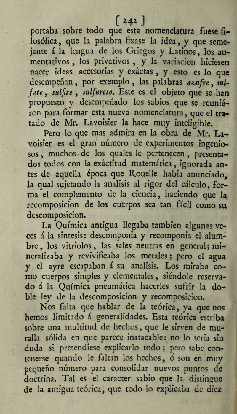C ] portaba sobre todo que esta nomenclatura fuese fi- losófica, que la palabra fixase la idea, y que seme- jante á la lengua de los Griegos y Latinos, los au- mentativos , los privativos , y la variación hiciesen nacer ideas accesorias y exactas, y esto es lo que desempeñan, por exemplo , las palabras az,ufre, sul- fate, sulfite , sulfureto. Este es el objeto que se han propuesto y desempeñado los sabios que se reunie- ron para formar esta nueva nomenclatura, que el tra- tado de Mr. Lavoisier la hace muy inteligible. Pero lo que mas admira en la obra de Mr. La- voisier es el gran numero de experimentos mgenio- sos, muchos-de los quales le pertenecen, presenta- dos todos con la exactitud matemática, ignorada an- tes de aquella época que Rouelle había anunciado, la qual sujetando la análisis al rigor del cálculo, for- ma el complemento de la ciencia, haciendo que la recomposición de los cuerpos sea tan fácil como su descomposición. La Química antigua llegaba también algunas ve- ces á la sintesis: descomponía y recomponía el alum- bre, los vitriolos, las sales neutras en general; mi- neralizaba y revivificaba los metales; pero el agua y el ayre escapaban á su análisis. Los miraba co- mo cuerpos simples y elementales, siéndole reserva- do á la Química pneumática hacerles sufrir la do- ble ley de la descomposición- y recomposición. Nos falta que hablar de la teórica, ya que nos hemos limitado á generalidades. Esta teórica estriba sobre una multitud de hechos, que le sirven de mu- ralla sólida en que parece inatacable: no lo seria sin duda si pretendiese explicarlo todo; pero sabe con- tenerse quando le faltan los hechos, ó son en muy pequeño numero para consolidar nuevos puntos de doctrina. Tal es el carácter sabio que la distingue de la antigua teórica, que todo lo explicaba de diez