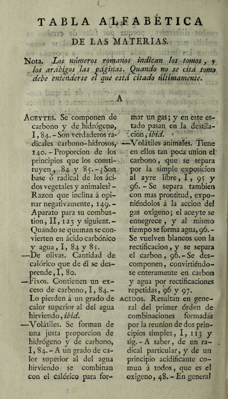 TABLA A;L^ ABÉTICA DE LAS MATERIAS. -■ Nota. Los mimeros romanos indican los tomos, y , los arábigos las páginas. Qiiando no se cità tomo debe entenderse el que está citado últimamente. : ,\ . , A Aceytes. Se componen de carbono y de hidrogeno, 1,84.- Son verdaderos ra-' dicales carbono-hidrosos, • 140.-Proporción de los principios que los consti- tuyen., ,84 y 85.-¿Son base ó radical de los áci- dos vegetales y animales? - Razón que inclina á opi- nar negativamente, 149.- Aparato para su combus- tión, II, 123 y siguient.- Quando se queman se con- vierten en ácido carbónico y agua, I, 84 y 85. —De olivas. Cantidad de calórico que de él se des- prende,!, 80. —^Fixos. Contienen un ex- ceso de carbono,!, 84.- Lo pierden á un grado de calor superior al del agua hirviendo, —Volátiles. Se forman de una justa proporción de hidrógeno y de carbono, 1, 84. - A un grado de ca- lor superior al del agua hirviendo combinan con el calórico para for- mar un gas; y en este es- tado pasan en la destila- ción, ' —Volátiles animales. Tiene en ellos tan poca unión el carbono, que se separa por la simple exposición al ayre libre, 1, 95 y 96. - Se separa también con mas prontitud, expo- niéndolos á la acción deí gas oxígeno; el aceyte se ennegrece , y al mismo tiempo se forma agua, 96. - Se vuelven blancos con la rectificación, y se separa el carbón , 96. - Se des- componen , convirtiéndo- se enteramente en carbón y agua por rectificaciones repetidas, 96 y 97. ACIDOS. Resultan en gene- ral del primer órden de combinaciones formadas por la reunión de dos prin- cipios simples, I, 113 y sig.-A saber, de un ra- dical particular, y de un principio acidificante co- mún á todos, que es el oxigeno, 48. - En general