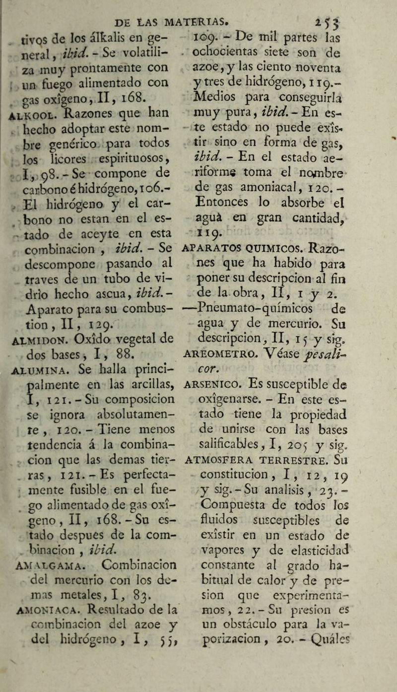 DE LAS m/ tivos de los álkalis en ge- neral , íM- “ Se volatili- za muy prontamente con . un fuego alimentado con gas oxígeno, II, i68. ALKOOL. Razones que han hecho adoptar este nom- bre genérico para todos los licores espirituosos, 1, 98. - Se compone de carbono é hidrógeno, 106.- - El hidrógeno y el car- bono no estan en el es- ' tado de aceyte en esta combinación , ihid. - Se descompone pasando al través de un tubo de vi- drio hecho ascua, ibid.- Aparato para su combus- tión , II, 129. ALMIDON. Oxido vegetal de dos bases, 1, 88. ALUMINA. Se halla princi- palmente en las arcillas, 1, 121. - Su composición se ignora absolutamen- te , 120. - Tiene menos tendencia á la combina- ción que las demas tier- ras, I2I.-Es perfecta- mente fusible en el fue- go alimentado de gas oxí- geno , II, 168.-Su es- tado después de la com- binación , ibid, amalgama. Combinación del mercurio con los de- mas metales, I, 83. AMONIACA. Resultado de la combinación del ázoe y del hidrógeno, I, 55, 109. - De mil partes las . ochocientas siete son de ázoe,y las ciento noventa y tres de hidrógeno, 119.- Medios para conseguirla muy pura, ibid. - En es- - te estado no puede exis- tir sino en forma de gas, ibid. - En el estado ae- riforme toma el nombre* de gas amoniacal, 120.- Entonces lo absorbe el aguá en gran cantidad, 119. APARATOS QUIMICOS. RazO- nes que ha habido para ■ poner su descripción al fin de la.obra, II, i y 2. —Pneumato-químicos de agua y de mercurio. Su descripción^ II, 15 y sig, AREOMETRO. Véase pesali-- cor. ARSENICO. Es susceptible de oxigenarse. - En este es- tado tiene la propiedad de unirse con las bases salificabJes, I, 205 y sig. ATMOSFERA TERRESTRE. Sil constitución , 1, 12, 19 /J sig.-Su análisis, '23. - Compuesta de todos los fluidos susceptibles de existir en un estado de vapores y de elasticidad constante al grado ha- bitual de calor y de pre- sión que experimenta- mos, 22.-Su presión es un obstáculo para la va- porización , 20, - Quálcs