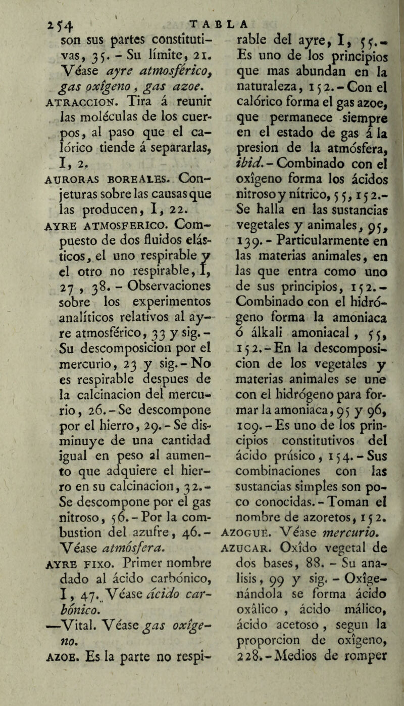 son sus partes constituti- vas, 35« - Su límite, 21. Véase ayre atmosférico, gas oxigeno, gas ázoe. ATRACCION. Tira á reunir las moléculas de los cuer- pos, al paso que el ca- lórico tiende á separarlas, 1,2. AURORAS boreales. Con- jeturas sobre las causas que las producen, I, 22. AYRE ATMOSFERICO. Com- puesto de dos fluidos elás- ticos, el uno respirable y el otro no respirable, I, 27 , 38. - Observaciones sobre los experimentos analíticos relativos al ay- re atmosférico, 33 y sig.- Su descomposición por el mercurio, 23 y sig.-No es respirable después de la calcinación del mercu- rio, 26.-Se descompone por el hierro, 29.-80 dis- minuye de una cantidad igual en peso al aumen- to que adquiere el hier- ro en su calcinación, 32.- Se descompone por el gas nitroso, 56.-Por la com- bustión del azufre, 46.- Véase atmósfera. AYRE Fixo. Primer nombre dado al ácido carbónico, I, . y¿áSQ acido car- bonico. —^Vital. Véase oxíge- no. AZOE. Es la parte no respi- rabie del ayre, I, ^5.- Es uno de los principios que mas abundan en la naturaleza, 152.- Con el calórico forma el gas ázoe, que permanece siempre en el estado de gas á la presión de la atmósfera, ibid. - Combinado con el oxigeno forma los ácidos nitroso y nítrico, 55,1^2.- Se halla en las sustancias vegetales y animales, 95, 139. - Particularmente en las materias animales, en las que entra como uno de sus principios, 152.- Combinado con el hidró- geno forma la amoniaca ó álkali amoniacal, 55, 152.-En la descomposi- ción de los vegetales y materias animales se une con el hidrógeno para for- mar la amoniaca, 95 y 96, 109.-Es uno de los prin- cipios constitutivos del ácido prúsico, 154.-Sus combinaciones con las sustancias simples son po- co conocidas. - Toman el nombre de azoretos, 152. azogue. Véase mercurio. AZUCAR. Oxido vegetal de dos bases, 88. - Su aná- lisis , 99 y sig. - Oxige- nándola se forma ácido oxálico , ácido málico, ácido acetoso , según la proporción de oxigeno, 228*-Medios de romper