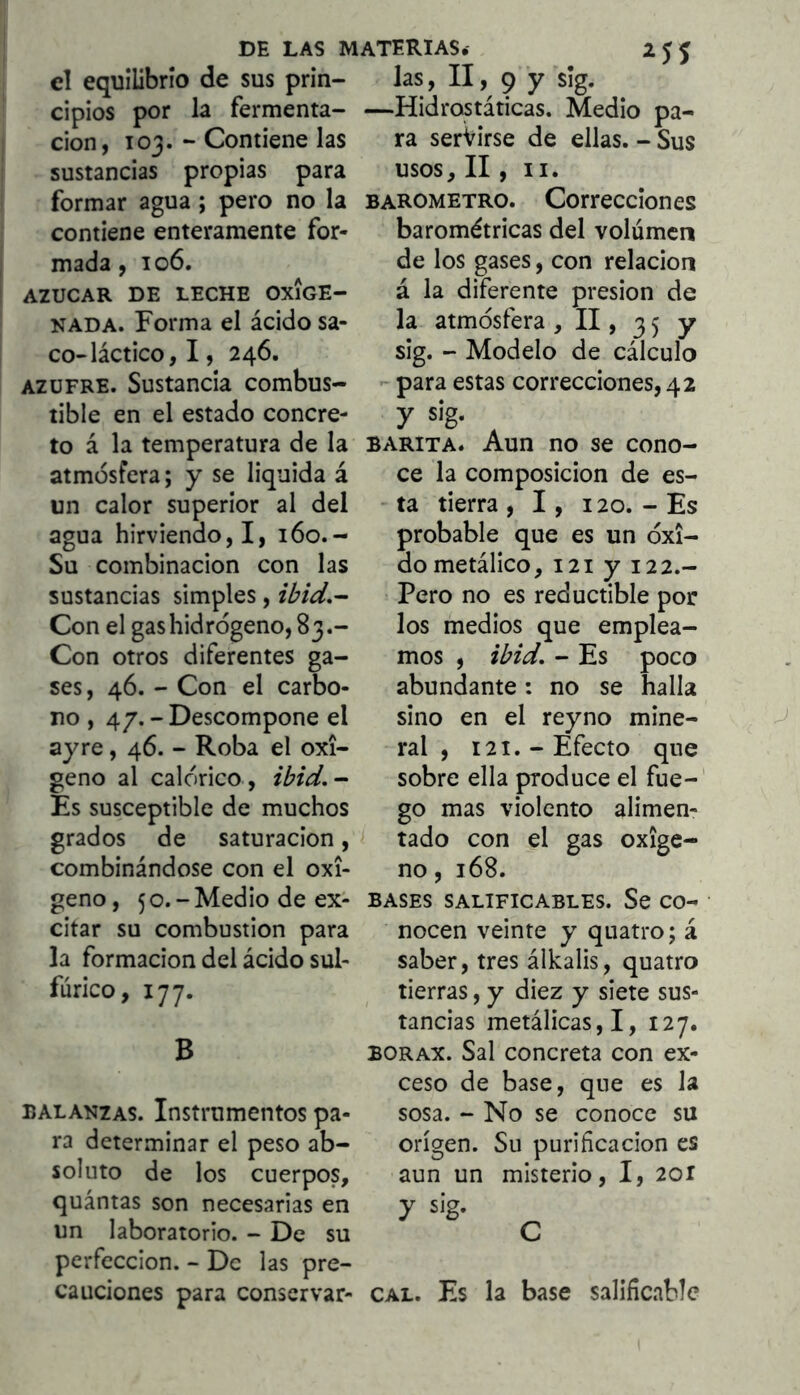 el equilibrio de sus prin- las, II, 9 y sig. cipios por la fermenta- —Hidrostáticas. Medio pa- ción, loa. - Contiene las ra serVirse de ellas.-Sus sustancias propias para formar agua; pero no la contiene enteramente for- mada , 106. AZUCAR DE LECHE OXIGE- NADA. Forma el ácido sa- co-láctico, I, 246. AZUFRE. Sustancia combus- tible en el estado concre- to á la temperatura de la atmósfera; y se liquida á un calor superior al del agua hirviendo,!, 160.- Su combinación con las sustancias simples, ibid,^ Con el gas hidrógeno, 83.- Con otros diferentes ga- ses, 46. - Con el carbo- no , 4/.-Descompone el ay re, 46. - Roba el oxí- geno al calórico , ibid.- Es susceptible de muchos grados de saturación, combinándose con el oxi- geno , 5 o. - Medio de ex- citar su combustión para la formación del ácido sul- fúrico, 177. B BALANZAS. Instrumentos pa- ra determinar el peso ab- soluto de los cuerpos, quántas son necesarias en un laboratorio. - De su perfección. - De las pre- cauciones para conservar- usos, II, II. BAROMETRO. Corrccciones barométricas del volumen de los gases, con relación á la diferente presión de la atmósfera , II, 35 y sig. - Modelo de cálculo - para estas correcciones, 42 y sig. BARITA. Aun no se cono- ce la composición de es- ta tierra , 1, 120. - Es probable que es un óxi- do metálico, 121 y 122.- Pero no es reductible por los medios que emplea- mos , ibid, - Es poco abundante: no se halla sino en el reyno mine- ral , 121.-Efecto que sobre ella produce el fue-' go mas violento alimen- tado con el gas oxige- no , 168. BASES SALIFICARLES. Se CO- ' nocen veinte y quatro; á saber, tres álkalis, quatro tierras, y diez y siete sus- tancias metálicas,!, 127. BORAX. Sal concreta con ex- ceso de base, que es la sosa. - No se conoce su origen. Su purificación es aun un misterio, I, 2or y sig. ^ CAL. Es la base salificablc