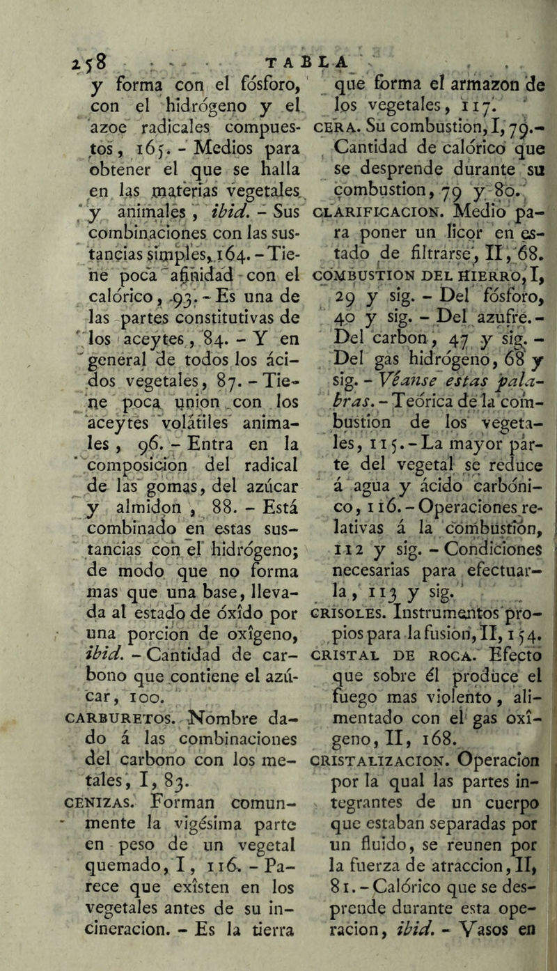 y forma con el fosforo,' que forma el armazón de con el hidrogeno y el ázoe radicales compues- tos, 16). - Medios para obtener el que se halla los vegetales, iiy. CERA. Su combustión, 1,7^.- Cantidad de calórico que se desprende durante su en fas matérías vegetales,^ combustión, 79 y-^o. * y animales , ibiúl. - Sus clarificación. Medio pa- combinaciones con las sus- ra poner un licor en es- tancias simples,.! 64.-Tie- tado de filtrarse', II, 68. he poca'a^ñidad con el combustión del hierro, I, calórico, .93.-Es una de 29 y sig. - Del fósforo, las -partes constitutivas de f los aceytes , 84. - Y en ' general de todos los áci- dos vegetales, 87.-Tie- ne poca unión . con los aceytes 'volátiles anima- les , 96. - Entra en la composición del radical ^ de las'gomas, del azúcar y almidón , 88. - Está combinado en estas sus- tancias con e.r hidrógeno; de modo que no forma mas que una base, lleva 40 y sig. - Del azufre. - Del carbón, 47 y sig. - Del gas hidrógeno, 68 y sig. - Véanse estas pala- bras. - Teórica de la com- bustión de los vegeta- les, 115. - La mayor par- te del vegetal se reduce á agua y ácido carbóni- co, 116. - Operaciones re- lativas á la córñbustíón, 112 y sig. - Condiciones necesarias para efectuar- la , 113 y sig. ‘ da al estado de óxido por crisoles. Instrumentos'pro- una porción de oxigeno, pios para la fusión, II, i ibid. - Cantidad de car- cristal de roca. Efecto bono que contiene el azii- que sobre él produce el fuego mas violento, ali- mentado con el gas oxi- geno, II, 168. del carbono con los me- cristalización. Operación car, loo. carburetos. Nombre da- do á las combinaciones tales, I, 83. cenizas. Forman comun- ' mente la vigésima parte en peso de un vegetal quemado, !, iid.-Pa- rece que existen en los vegetales antes de su in- cineración. - Es la tierra por la qual las partes in- tegrantes de un cuerpo que estaban separadas por un fluido, se reúnen por la fuerza de atracción, II, 81.- Calórico que se des- prende durante esta ope- ración, ibid. - Vasos en