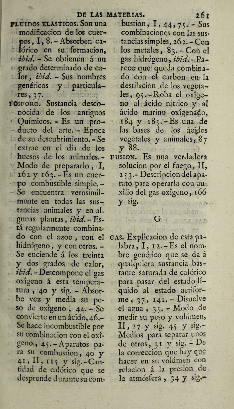 rtuiDOS ELASTICOS. Son una modificación de los cuer- pos ,1,8.- Absorben ca- lórico en su formación, ibid, - Se obtienen á un grado determinado de ca- lor, ibid. - Sus nombres genéricos y particula- res,37. ^ . . FOSFORO. Sustancia desco- nocida de los antiguos Químicos. - Es un pro- ducto del arte. - Epoca de su descubrimiento. - Se extrae en el dia de los huesos de los animales.- Modo de prepararlo, I, 162 y 163.-Es un cuer- po combustible simple.- Se encuentra verosímil- mente en todas las sus- tancias animales y en al- gunas plantas, ibid. - Es- tá regularmente combina- do con el ázoe , con el hidrogeno, y con otros. - Se enciende á los treinta y dos grados de calor, ibid. - Descompone el gas oxigeno á esta tempera- tura , 40 y s!g. - Absor- be vez y media su pe- so de oxigeno , 44. - Se convierte en un ácido, 46.- Se hace incombustible por su combinación con el oxi- geno , 45.-Aparatos pa- ra su combustión, 40 y 41 >11)115 y sig.-Can- tidad de calórico que se desprende durante su com- bustión, I, 44,7^. - Sus combinaciones con las sus- - tandas simples, 262.-Con los metales, 83.- Con el gas hidrógeno, ibid. - Pa- rece que queda combina- do con el carbón en la destilación .de los vegeta- les, 95.-Roba el oxige- no al ácido nítrico y al ácido marino oxigenado, 184 y 185.-Es una de las bases de los ác^os vegetales y animales, 87 y 88. FUSION. Es una verdadera solución por el fuego, II, 153.- Descripción del apa- rato para operarla con au- xilio del gas oxigeno, 166 y sig. G GAS. Explicación de esta pa- labra, I, 12.-Es el nom- bre genérico que se da á qualquiera sustancia bas- tante saturada de calórico para pasar del estado.lí- quido al estado aerifor- me, 37, 141. - Disuelve el agua > 35. ^ Modo de medir su peso y volumen, lí, 27 y sig. 45 y sig.- Medlos para separar unos de otros ,317 sig. - De la corrección que hay que hacer en su volumen con relación á la presión de la atmósfera , 34 7 sig»-