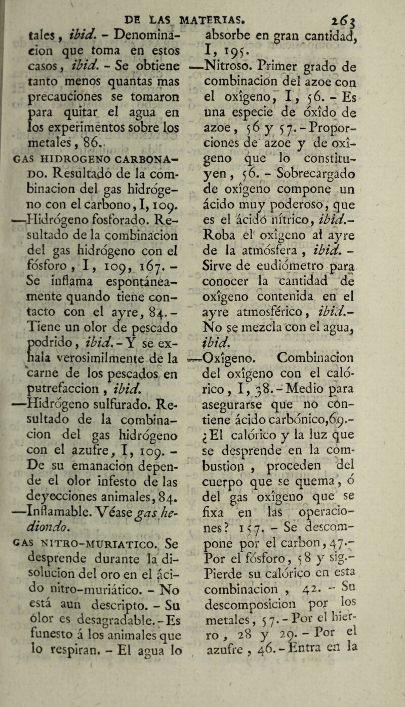 tales, ibid. - Denominà- absorbe en gran cantidad, cion que toma en estos casos, ibid. - Se obtiene tanto menos quantas mas precauciones se tomaron para quitar el agua en los experimentos sobre los metales, 86.. GAS HIDROGENO CARBONA- DO. Resultado de la com- binación del gas hidroge- no con el carbono, 1,109. ■—l·Iidrdgeno fosforado. Re- sultado de la combinación del gas hidrogeno con el fosforo, I, 109, 167.- Se inflama espontánea- mente quando tiene con- tacto con el ayre,84.- Tiene un olor de pescado odrido, ibid. - Y se ex- ala verosímilmente de la carne de los pescados en putrefacción , ibid. —Hidrógeno sulfurado. Re- sultado de la combina- ción del gas hidrógeno con el azufre, I, 109. - De su emanación depen- de el olor infesto de las deyecciones animales,84. —Inflamable. 'VédiSQgas he- diondo. GAS NITRO-MURTATICO. Se desprende durante la di- solución del oro en el áci- do nitro-muriático. - No está aun descripto. - Su ólor es desagradable.-Es funesto á los animales que lo respiran. - El agua lo 1,195. -Nitroso. Primer grado de combinación del ázoe con el oxigeno, I, 56. - Es una especie de óxido de ázoe , 5 6 y 5 7. - Propor- ciones de ázoe y de oxi- geno que lo constitu- yen , 56. - Sobrecargado de oxigeno compone un ácido muy poderoso, que es el ácidó nítrico, ibid.- Roba el oxigeno al ayre de la atmósfera , ibid. - Sirve de eudiómetro para conocer la cantidad de oxigeno contenida en el ayre atmosférico, ibid.^ No se mezcla con el agua, ibid. -Oxigeno. Combinación del oxigeno con el caló- rico, I, 38.-Medio para asegurarse que no con- tiene ácido carbónico,69.- ¿El calórico y la luz que se desprende en la com- bustión , proceden del cuerpo que se quema , ó del gas oxigeno que se íixa en las operacio- nes? 157. - Se descom- pone por el carbón, 47.- Por el fósforo, 5 S y sig.- Pierde su calórico en esta combinación , 42. - Su descomposición por los metales, 5 7* ” Por el hier- ro , 28 y 29. - Por el azufre , 46.-Entra en la