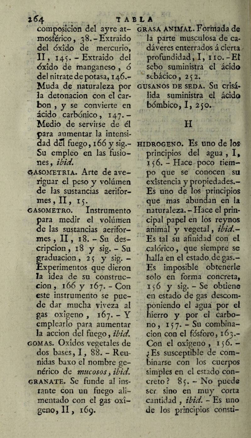 ^ composición del ayre at- mosférico, 38.-Extraído del óxido de mercurio, II, 145. - Extraído del óxido de manganeso , ó del nitrate de potasa, 146.- Muda de naturaleza por la detonación con el car- bón , y se convierte en ácido carbónico, 147.- Medio de servirse de él para aumentar la intensi- dad dS fuego, 166 y sig.- Su empleo en las fusio- nes, ibid, «ASO>fETRiA. Arte de ave- riguar el peso y volumen de las sustancias aerifor- mes , II, 15. GASOMETRO. Instrumento para medir el volumen de las sustancias aerifor- mes , II, 18. - Su des- cripción , 18 y sig. - Su graduación , 2 5 y sig. - Experimentos que dieron la idea de su construc- ción , 166 y 167. - Con este instrumento se pue- de dar mucha viveza al gas oxigeno , 167. - Y emplearlo para aumentar la acción del fuego, ibid. GOMAS. Oxidos vegetales de dos bases, I, 88. - Reu- nidas baxo el nombre ge- nérico de mucosos i ibid. GRANATE. Se funde al ins- tante con un fuego ali- mentado con el gas oxi- geno, II, 169. 5 L A grasa animal. Formada de la parte musculosa de ca- dáveres enterrados á cierta profundidad,!, iio.-El sebo suministra el ácido sfcbácico, 252. GUSANOS DE SEDA. Su Crisá- lida suministra el ácido bómbico, I, 250. H hidrogeno. Es uno de los principios del agua , I, 156. - Hace poco tiem- po que se conocen su existencia y propiedades.- Es uno de los principios que mas abundan en la naturaleza. - Hace el prin- cipal .papel en los reynos animal y vegetal, ibid.- Es tal su afinidad con el calórico, que siempre se halla en el estado, de gas.- Es imposible obtenerle solo en forma concreta, 156 y sig. - Se obtiene en estado de gas descom- poniendo el agua por el hierro y por el carbo- no, 157* - Su combina- ción con el fósforo, 163.- Con el oxigeno , 156.- ¿Es susceptible de com- binarse con los cuerpos simples en el estado con- creto? 85. - No puede ser sino en muy corta cantidad , ibid. - Es uno de los principios consti-