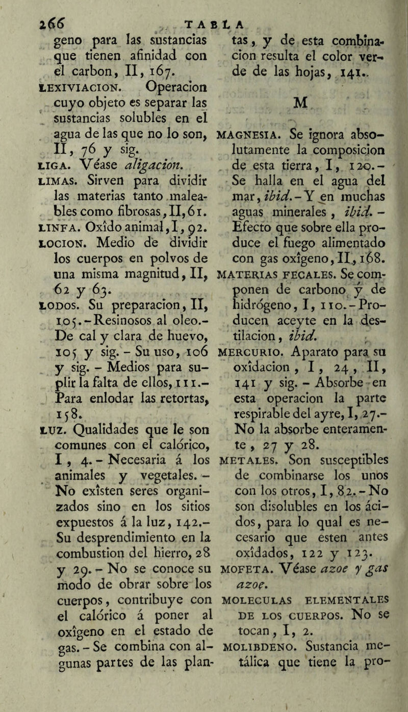 geno para las sustancias que tienen afinidad con el carbón, II, 167. lExiviAcioN. Operación cuyo objeto es separar las sustancias solubles en el agua de las que no lo son, II, 76 y sig. LIGA. Véase aligación, LIMAS. Sirven para dividir las materias tanto .malea- bles como fibrosas, II, 61. LINFA. Oxido animal,!, 92. LOCION. Medio de dividir los cuerpos en polvos de una misma magnitud, II, 62 y 63. LODOS. Su preparación, II, 105.“Resinosos al oleo.- De cal y clara de huevo, 105 y sig. - Su uso, 106 y sig. - Medios para su- plir la falta de ellos, 111.- Para enlodar las retortas, 158. LUZ. Qualidades que le son comunes con el calórico, 1,4.- Necesaria á los animales y vegetales. - No existen seres organi- zados sino en los sitios expuestos á la luz, 142.- Su desprendimiento en la combustión del hierro, 28 y 29. - No se conoce su modo de obrar sobre los cuerpos, contribuye con el calórico á poner al oxigeno en el estado de gas. - Se combina con al- gunas partes de las plan- tas, y de esta combina- ción resulta el color ver^ de de las hojas, 141,. M MAGNESIA. Se ignora abso- lutamente la composición de esta tierra, I, 120.- Se halla en el agua del mar, ih’d. - Y en muchas aguas minerales , i¿;i¿/, - Efecto que sobre ella pro- duce el fuego alimentado con gas oxigeno,II., 168. MATERIAS FECALES. Se Com- ponen de carbono y de hidrógeno, I, 110.-Pro- ducen aceyte en la des- tilación , ihW. MERCURIO. Aparato para su oxidación , 1, 24 , II, 141 y sig. - Absorbe en esta Operación la parte respirable del ayre, I, 27.- No la absorbe enteramen- te , 27 y 28. metales. Son susceptibles de combinarse los unos con los otros ,1,82.- No son disolubles en los áci- dos, para lo qual es ne- cesario que esten antes oxidados, 122 y 123. MOFETA. Véase ázoe y gas azoç, MOLECULAS ELEMENTALES DE LOS CUERPOS. No se tocan ,1,2. MOLiBDENO. Sustancia me- tálica que tiene la pro-