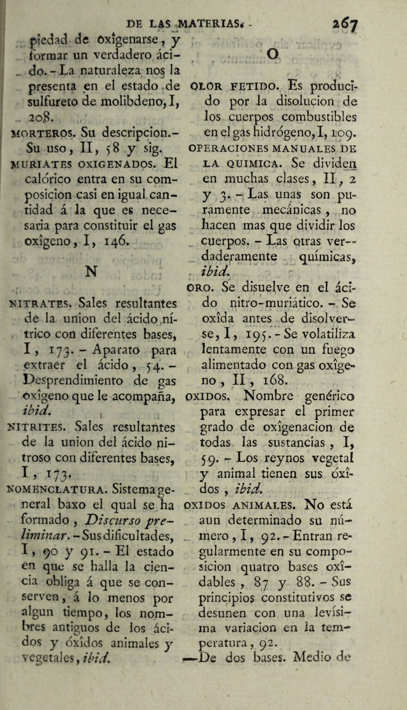 DE LAS^ATERIAS.'- 2^7 piedad de Oxigenarse, y formar un verdadero áci- O _ do. - La naturaleza nos la presenta en el estado de sulfúrete de molibdeno, I, 2oB. MORTEROS. Su descripcion.- Su uso, II, 58 y sig. MURIATES OXIGENADOS. El calórico entra en su com- posición casi en igual can- tidad á la que es nece- saria para constituir el gas oxígeno, I, 146. N NITRATES. Sales resultantes de la unión del ácido.ní- trico con diferentes bases, 1, 173- - Aparato para extraer el ácido, 54. - Desprendimiento de gas oxígeno que le acompaña, NiTRiTES. Sales resultantes de la unión del ácido ni- troso con diferentes bases, I) 173- NOMENCLATURA. Sistema ge- neral baxo el qual se ha formado , Discurso pre- - Sus dificultades, 1, 90 y 91. - El estado en que se halla la cien- cia obliga á que se con- serven , á lo menos por algun tiempo, los nom- bres antiguos de los áci- dos y óxidos animales y vegetales, ibid. OLOR FETIDO. Es produci- do por la disolución de los cuerpos combustibles en el gas hidrógeno,!, 109. OPERACIONES MANUALES DE LA QUIMICA. Se dividen en muchas clases, II, 2 y 3. - Las unas son pu- ramente mecánicas , no hacen mas que dividir los cuerpos. - Las otras ver- daderamente químicas, ibid,^ ORO. Se disuelve en el áci- do nitro-muriático. - Se oxida antes de disolver- se, I, 19 5. - Se volatiliza lentamente con un fuego alimentado con gas oxige- no , II, 168. OXIDOS. Nombre genérico para expresar el primer grado de oxigenación de todas las sustancias , I, 59. - Los reynos vegetal y animal tienen sus óxi- dos , ibid, OXIDOS ANIMALES. No CStá aun determinado su mi- mero , 1, 92. - Entran re- gularmente en su compo- sición qiiatro bases oxi- dables , 87 y 88. - Sus principios constitutivos se desunen con una levísi- ma variación en la tem- peratura, 92. -^De dos bases. Medio de