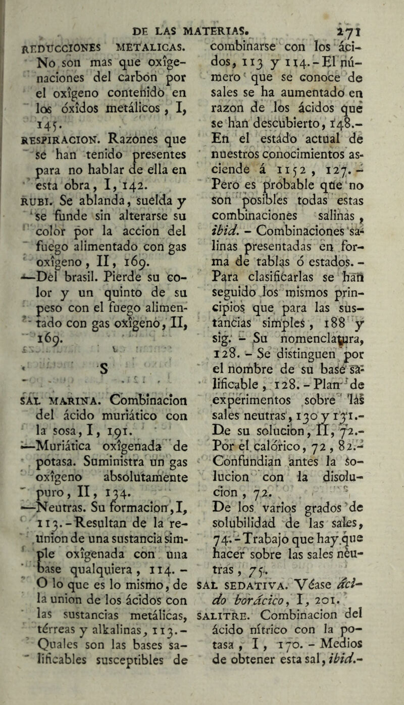 METALICAS. Combinarse con los áci- dos, 113 y H4.-EI riú- REDUCCIONES No son mas que oxige- naciones del carbón por el oxigeno contenido en los óxidos metálicos , I, 145. RESPIRACION. Razones que se han tenido presentes para no hablar de ella en esta obra, 1,142. RUBI. Se ablanda, suelda y ‘ se funde sin alterarse su color por la acción del fuego alimentado con gas oxigeno, II, 169. •*—Del brasil. Pierde su co- lor y un quinto de su peso con el fue^o alimen- tado con gas oxigenó, II, 160. . ■ V • « s ^ r SAL MARINA. Combínacíon del ácido muriático con la sosa, 1, 191. Muriática oxigenada de . potasa. Suministra un gas oxigeno absolutamente puro, II, 134. ■—Neutras. Su formación,!, 113.-Resultan de la re- . Union de una sustancia sim- ple oxigenada con una base qualquiera , 114.- O lo que es lo mismo, de la unión de los ácidos con las sustancias metálicas, térreas y alkalinas, 113.- Qnales son las bases sa- liticables susceptibles de mero' que se conoce de sales se ha aumentado en razón de los ácidos qué se han descübierto, Í48.- En el estádo actual de ■ nuestros conocimientos as- ciende á 1152, 127.- Pero es probable qtle ‘no son posibles todas estas combinaciones salinás, ibid, - Combinaciones ‘sa- linas presentadas en for- ma de tablas ó estados. - Para clasificarlas se haft seguido los mismos prin- cipios que para las sus- tancias simples, 188 y sig; - Su nomencla^ra, 128. - Se distinguen por el nombre de su basé sá- lificable , 128. - Plande experimentos sobre^' lás sales neutras’, 130 y De su solución ,11, 7’^.- Pór él,calórico, 72,82.- Confundian antes la So- lución con la disolu- ción, 72.' '*1 De los varios grados’de solubilidad 'de las sales, 74'.- Trabajo que hay .que hacer sobre las sales néu- tras, 75. SAL SEDATIVA. Véase dci^ do borde ico, I, 201. SALITRE. Combinación del ácido nítrico con la po- tasa ,1,170. - Medios de obtener esta sal, ibid,^
