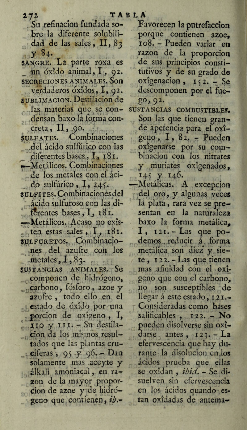lyi ^ TA . Su refinación fundada so- bre la diferente solubili- dad de las sales, II, 83 y 84. sangre. La parte roxa es _ ün oxido animal, 1, 92, SECRECIONES ANIMALES. SoH verdaderos óxidos, I, 92. SUBLIMACION. Destilación de . .las materias que se con- . ,densan baxo la forma con- ^creta, II, 90. • • SULFATES. Combinaciones ,dél ácido sulfúrico con las deferentes bases, I, 181. ^-Metálicos. Combinaciones de los metales cqn eí áci- do sulfúrico, I,*245. SULFITES. Combinaciones del ácido sulfuroso con las di- * {frentes bases, Ij 18 r. r-;-Metálicos. Acaso no exis- ftea estas sales , .!, 181. spLFURETOS. Combinacio- ^nes del azufre con los .metales, 1,83. SUSTANCIAS ANIMAiES. Se componen de hidrógeno, carbono, fósforo, ázoe y azufre , todo ello en el estado de óxido por una . porclon de oxigeno , I, íio y iix. - Su destila- ción da los mhmós resul- tados que las plantas cru- ’ cíferas, 95 y 96.-- Dan solamente mas aceyte y álkali amoniacal, en ra- zón de la mayor propor- ción de ázoe y de hidró- geno que contienen, 5 L Á Favorecen la putrefacción porque contienen ázoe, 108. - Pueden variar en razón de la proporción de sus principios consti- tutivos y de su grado de Oxigenación , 15 2. - Se descomponen por el fue- go, 92. SUSTANCIAS COMBUSTIBLES, Son las que tienen gran- de apetencia para el oxi- geno, I, 82. - Pueden oxigenarse por su com- binación con los nitrates y muriates oxigenados, 145 y 146. —Metálicas. A excepción del oro, y algunas veces la plata, rara vez se pre- sentan en la naturaleza baxo la forma metálica, 1, 121. - Las que po- demos., reducir á forma metálica soii diez* y sie- te, 122.-Las que tienen mas afinidad con el oxi- geno que con el carbono, no son susceptibles de llegar á este estado, 121.- Consideradas como bases saliíicables , 122. - No pueden disolverse sin oxi- oarse antes , 123. - La efervescencia que hay du- rante la disolución en.los ácidos prueba que ellas se oxidan , ibid. - Se di- suelven sin efervescencia en los ácidos quando es- tan oxidadas de anteraa-