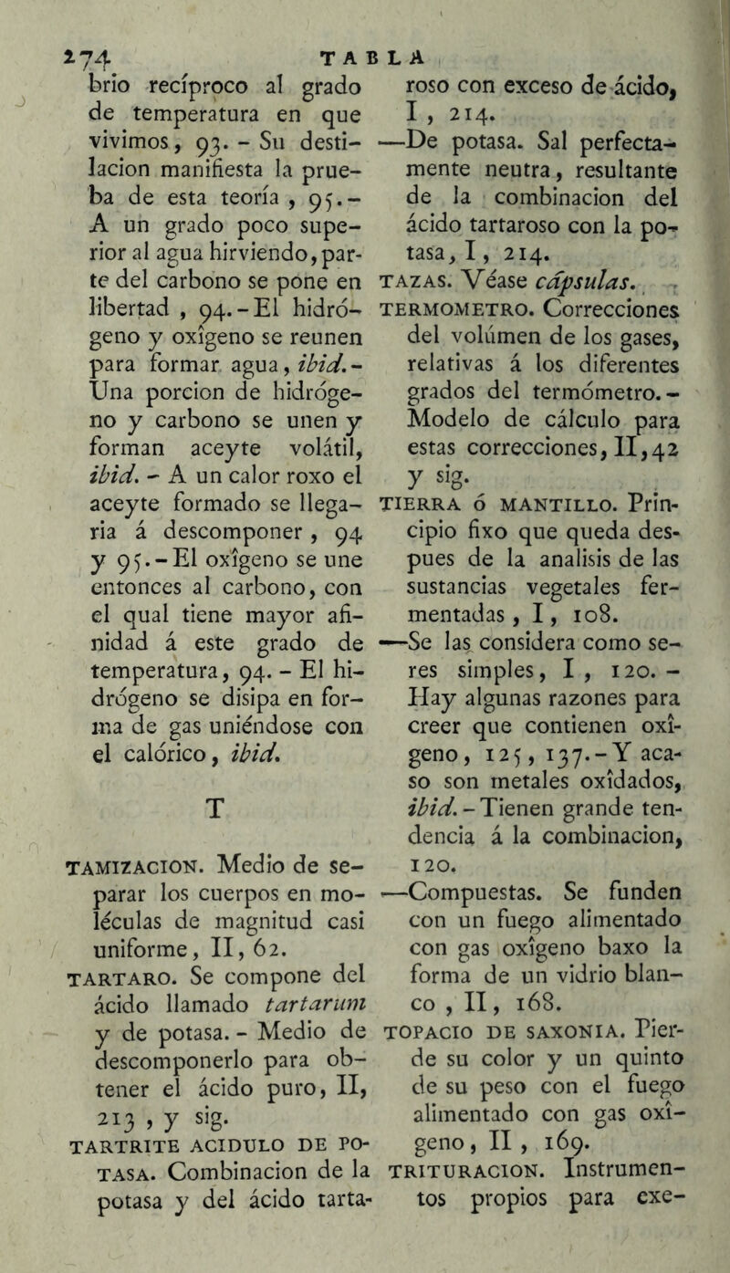 ^74 brío de recíproco al temperatura en que vivimos, 93. - Su desti- lación manifiesta la prue- ba de esta teoría , 95.- A un grado poco supe- rior al agua hirviendo,par- te del carbono se pone en libertad , 94.-El hidró- geno y oxigeno se reúnen para formar agua,2^2¿/.- Una porción de hidróge- no y carbono se unen y forman aceyte volátil, ibid. - A un calor roxo el aceyte formado se llega- ria á descomponer , 94 y 95.-El oxigeno se une entonces al carbono, con el qual tiene mayor afi- nidad á este grado de temperatura, 94. - El hi- drógeno se disipa en for- ma de gas uniéndose con el calórico, ibid* TAMIZACION. Medio de se- parar los cuerpos en mo- léculas de magnitud casi uniforme, II, 62. TARTARO. Se compone del ácido llamado tartarum y de potasa. - Medio de descomponerlo para ob- tener el ácido puro, II, 213 , y sig. TARTRITE ACIDULO DE PO- TASA. Combinación de la potasa y del ácido tarta- TABLA , grado roso con exceso de ácido, I , 214. —De potasa. Sal perfecta- mente neutra, resultante de la combinación del ácido tartaroso con la po- tasa, 1, 214. TAZAS. Véase capsulas, TERMOMETRO. Correcciones del volumen de los gases, relativas á los diferentes grados del termómetro.- Modelo de cálculo para estas correcciones, 11,42 TIERRA ó MANTILLO. Prin- cipio fixo que queda des- pués de la análisis de las sustancias vegetales fer- mentadas , 1, 108. —Se las considera como se- res simples, I , 120. - Hay algunas razones para creer que contienen oxi- geno, 125, 137.-Y aca- so son metales oxidados, zi’/V. - Tienen grande ten- dencia á la combinación, 120. '—Compuestas. Se funden con un fuego alimentado con gas oxigeno baxo la forma de un vidrio blan- co , II, 168. TOPACIO DE SAXONIA. Pier- de su color y un quinto de su peso con el fuego alimentado con gas oxi- geno , II , 169. TRITURACION. Instrumen- tos propios para cxe-
