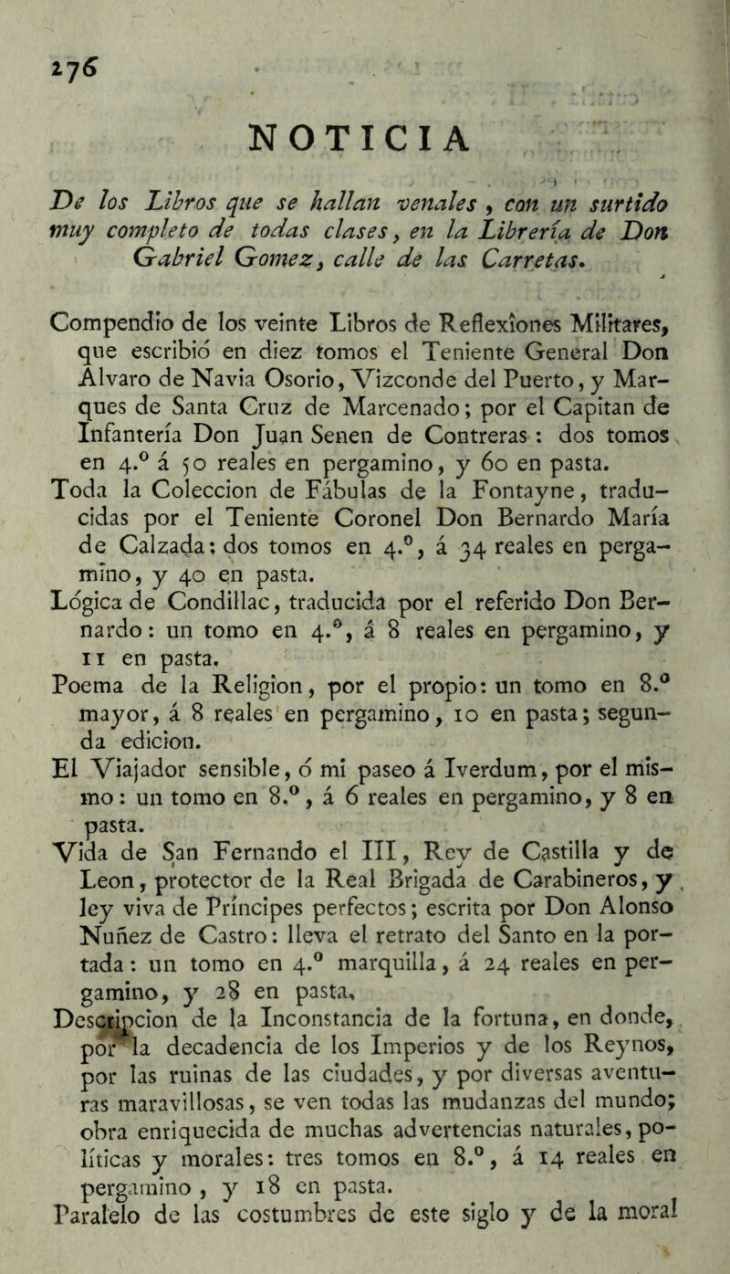 NOTICIA i7(S De los JLihros que se hallan venales , con un surtido muy completo de todas clases, en la Librería de Don Gabriel Gómez ¡ calle de las Carretas* Compendio de los veinte Libros de Reflexiones Militares, que escribió en diez tomos el Teniente General Don Alvaro de Navia Osorio, Vizconde del Puerto, y Mar- ques de Santa Cruz de Marcenado; por el Capitán de Infantería Don Juan Senen de Contreras : dos tomos en 4.® á 50 reales en pergamino, y 60 en pasta. Toda la Colección de Fábulas de la Fontayne, tradu- cidas por el Teniente Coronel Don Bernardo María de Calzada; dos tomos en 4.°, á 34 reales en perga- mino, y 40 en pasta. Lógica de Condillac, traducida por el referido Don Ber- nardo : un tomo en 4.^, á 8 reales en pergamino, y II en pasta. Poema de la Religión, por el propio; un tomo en 8.^ mayor, á 8 reales'en pergamino, 10 en pasta; segun- da edición. El Viajador sensible, ó mi paseo á Iverdum, por el mis- mo : un tomo en 8.®, á 6 reales en pergamino, y 8 en pasta. Vida de San Fernando el III, Rey de Castilla y de León, protector de la Real Brigada de Carabineros, y ley viva de Príncipes perfectos; escrita por Don Alonso Nuñez de Castro: lleva el retrato del Santo en la por- tada : un tomo en 4.® marquilla, á 24 reales en per- gamino, y 28 en pasta. Descripción de la Inconstancia de la fortuna, en donde, por la decadencia de los Imperios y de los Reynos, por las ruinas de las ciudades, y por diversas aventu- ras maravillosas, se ven todas las mudanzas del mundo; obra enriquecida de muchas advertencias naturales, po- líticas y morales: tres tomos en 8.®, á 14 reales en pergamino , y 18 en pasta. Paralelo de las costumbres de este siglo y de la moral