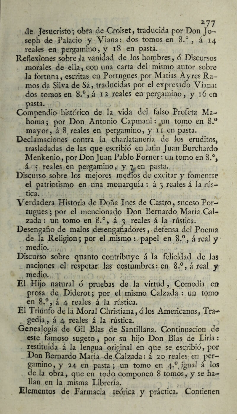 de Jesucristo; obra de Crolset, traducida por Don Jo- seph de Palacio y Viana; dos tomos en 8.° , á 14 reales en pergamino, y 18 en pasta. Reflexiones sobre ía vanidad de los hombres, 6 Discursos morales de ella, con una carta del mismo autor sobre la fortuna, escritas en Portugués por Matías Ayres Ra- mos da Silva de Sá, traducidas por el expresado Viana; dos tomos en 8.®,á 12 reales en pergamino, y 16 en pasta. Compendio histórico de la vida del falso Profeta Ma- homa; por Don Antonio Capmani: ^un tomo en 8.® mayor, á 8 reales en pergamino, y ii en pasta. Declamaciones contra la charlatanería de los eruditos, trasladadas de las que escribió en latin Juan Burchardo Menkenlo, por Don Juan Pablo Forner: un tomo en 8.% á 5 reales en pergamino, y 7r en pasta. Discurso sobre los mejores medios de excitar y fomentar el patriotismo en una monarquía ; á 3 reales á la rus- tica. Verdadera Historia de Doña Ines de Castro, suceso Por- tugués ; por el mencionado Don Bernardo María Cal- zada: un tomo en 8.°, á 3 reales á la rustica. Desengaño de malos desengañadores, defensa del Poema de la Religión; por el mismo t^papel en^8.®, á real y medio. Discurso sobre quanto contribuye á la felicidad de las naciones el respetar las costumbres; en 8.®, á real y medio. El Hijo natural ó pruebas de la virtud, Comedia en prosa de Diderot; por el mismo Calzada ; un tomo en 8.®, á 4 reales á la rustica. El Triunfo de la Moral Christiana, ó los Americanos, Tra-' gedia, á 4 reales á la rústica. Genealogía de Gil Blas de Santillana. Continuación de este famoso sugeto , por su hijo Don Blas de Liria; restituida á la lengua original en que se escribió, por Don Bernardo María de Calzada; á 20 reales en per- gamino, y 24 en pasta; un tomo en 4.® igual á los de la obra, que en todo componen 8 tomos, y se ha- llan en la misma Librería. Elementos de Farmacia teórica y práctica. Contienen