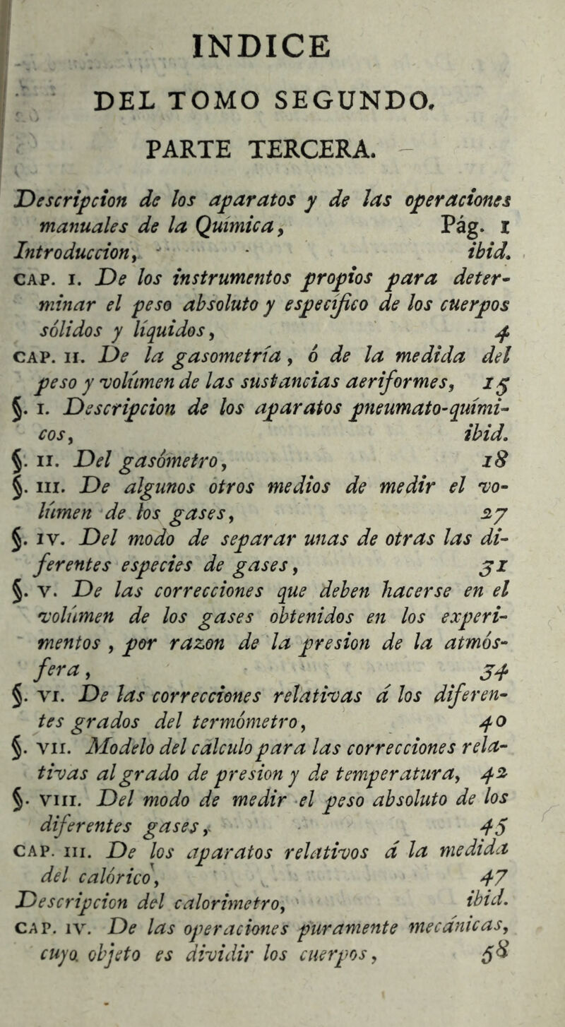 INDICE DEL TOMO SEGUNDO. PARTE TERCERA. - 'Descripción de los aparatos y de las operaciones manuales de la Química ^ Pág. l Introducción i  • * ibid, CAP. I. De los instrumentos propios para deter· minar el peso absoluto y específico de los cuerpos sólidos y líquidos^ ^ CAP. II. De la gasometría y 6 de la medida del peso y volumen de las sustancias aeriformes, §. I. Descripción de los aparatos pneumato-quimil eos y ibid. §. II. Del gasómetro y i8 §. III. De algunos otros medios de medir el vo- lumen de los gases y siy §. IV. Del modo de separar unas de otras las di- ferentes especies de gases, j j §. V. De las correcciones que deben hacerse en el volumen de los gases obtenidos en los experi- mentos y por razón de 'la presión de la atmós- fera, ^ ‘ ^ 34. §. VI. De las correcciones relativas d los dijeren- tes grados del termómetro y 40 §. VII. Modelo del calculo para las correcciones rela- tivas al grado de presión y de temperaturay 42r §. VIII. Del modo de medir -el peso absoluto de los diferentes gases y - ^ 45 CAP. III. De los aparatos relativos d la medida del calórico y * 47 Descripción del calorimetroy tbid. CAP. IV. De las operaciones puramente mecanicasy cuyo, objeto es dividir los cuerpos y ¿8