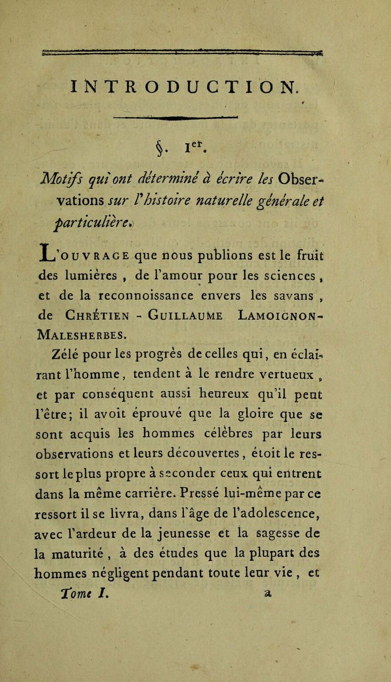 INTRODUCTION. iet. Motifs qui ont déterminé à écrire les Obser- vations sur rhistoire naturelle générale et particulière. L’ou V rage que nous publions est le fruit des lumières , de l’amour pour les sciences , et de la reconnoissance envers les savans , de Chrétien - Guillaume Lamoignon- Malesherbes. Zélé pour les progrès de celles qui, en éclair rant l’homme, tendent à le rendre vertueux , et par conséquent aussi heureux qu’il peut l’être; il avoit éprouvé que la gloire que se sont acquis les hommes célèbres par leurs observations et leurs découvertes, étoit le res- sort le plus propre à seconder ceux qui entrent dans la même carrière. Pressé lui-même par ce ressort il se livra, dans l'âge de l’adolescence, avec l’ardeur de la jeunesse et la sagesse de la maturité , à des études que la plupart des hommes négligent pendant toute leur vie , et Tome J. a
