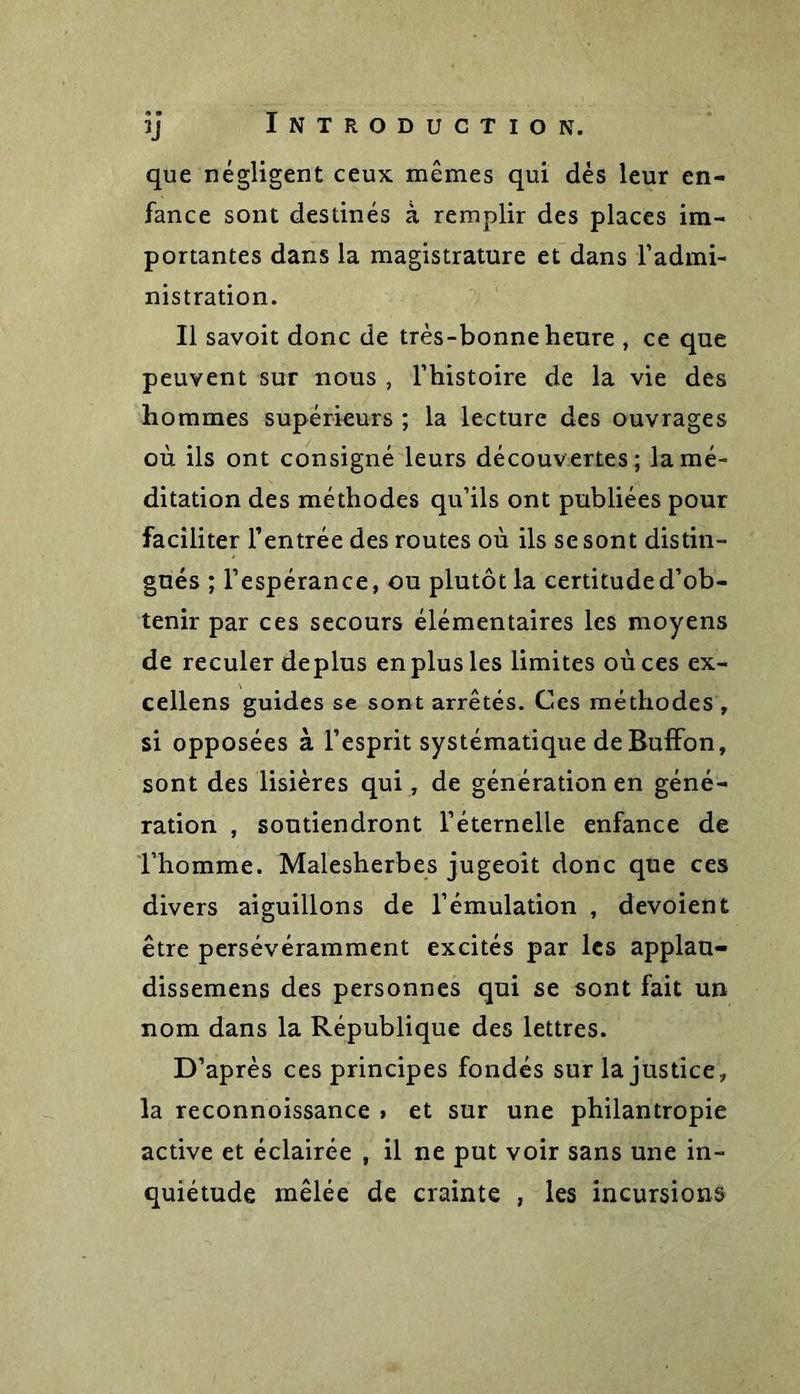 que négligent ceux mêmes qui dès leur en- fance sont destinés à remplir des places im- portantes dans la magistrature et dans l’admi- nistration. Il savoit donc de très-bonne heure , ce que peuvent sur nous , l’histoire de la vie des hommes supérieurs ; la lecture des ouvrages où ils ont consigné leurs découvertes; la mé- ditation des méthodes qu’ils ont publiées pour faciliter l’entrée des routes où ils se sont distin- gués ; l’espérance, ou plutôt la certitude d’ob- tenir par ces secours élémentaires les moyens de reculer déplus en plus les limites où ces ex- cellens guides se sont arrêtés. Ces méthodes , si opposées à l’esprit systématique de Buffon, sont des lisières qui, de génération en géné- ration , soutiendront l’éternelle enfance de l’homme. Malesherbes jugeoit donc que ces divers aiguillons de l’émulation , dévoient être persévéramment excités par les applau- dissemens des personnes qui se sont fait un nom dans la République des lettres. D’après ces principes fondés sur la justice, la reconnoissance » et sur une philantropie active et éclairée , il ne put voir sans une in- quiétude mêlée de crainte , les incursions