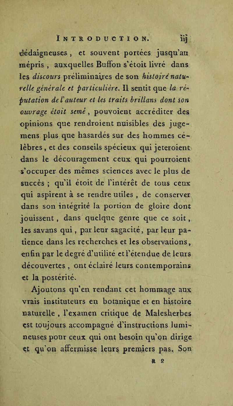 dédaigneuses , et souvent portées jusqu’au mépris , auxquelles Buffon s’étoit livré dans les discours préliminaires de son histoire natu» relie générale et particulière. Il sentit que la ré» putation de /’auteur et les traits brillans dont son ouvrage était semé , pouvoient accréditer des opinions que rendroient nuisibles des juge- mens plus que hasardés sur des hommes cé- lèbres , et des conseils spécieux qui jeteroient dans le découragement ceux qui pourroient s’occuper des mêmes sciences avec le plus de succès ; qu’il étoit de l’intérêt de tous ceux qui aspirent à se rendre utiles , de conserver dans son intégrité la portion de gloire dont jouissent , dans quelque genre que ce soit, les savans qui, par leur sagacité, par leur pa- tience dans les recherches et les observations, enfin par le degré d’utilité et l’étendue de leurs découvertes , ont éclairé leurs contemporains et la postérité. Ajoutons qu’en rendant cet hommage aux vrais instituteurs en botanique et en histoire naturelle , l’examen critique de Malesherbes est toujours accompagné d’instructions lumi- neuses pour ceux qui ont besoin qu’on dirige et qu’on affermisse leur$ premiers pas. Son