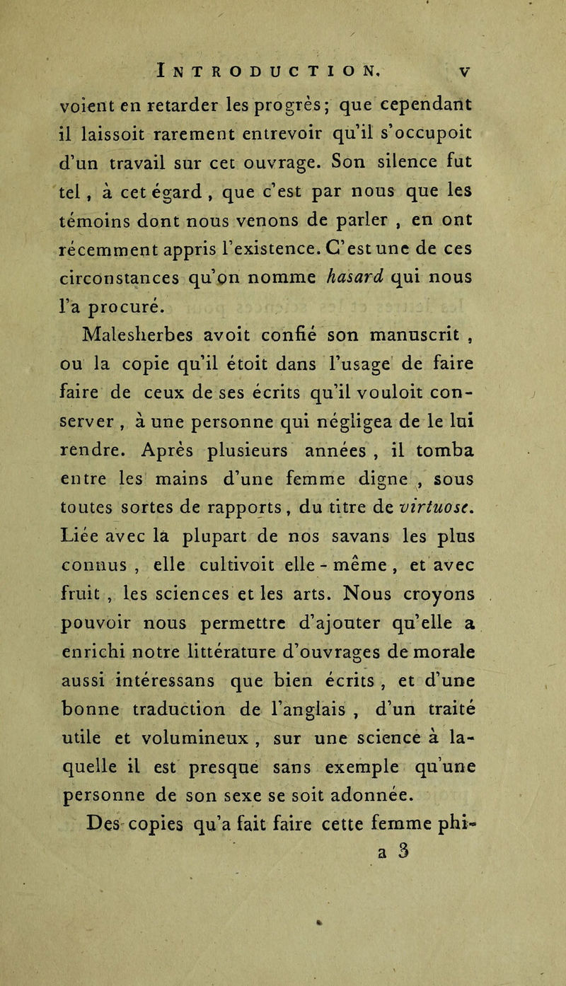 voient en retarder les progrès; que cependant il laissoit rarement entrevoir qu’il s’occupoit d’un travail sur cet ouvrage. Son silence fut tel, à cet égard , que c’est par nous que les témoins dont nous venons de parler , en ont récemment appris l’existence. C’est une de ces circonstances qu’on nomme hasard qui nous l’a procuré. Malesherbes avoit confié son manuscrit , ou la copie qu’il étoit dans l’usage de faire faire de ceux de ses écrits qu’il vouloit con- server , à une personne qui négligea de le lui rendre. Après plusieurs années , il tomba entre les mains d’une femme digne , sous toutes sortes de rapports, du titre de virtuose. Liée avec là plupart de nos savans les plus connus, elle cultivoit elle - même , et avec fruit , les sciences et les arts. Nous croyons pouvoir nous permettre d’ajouter quelle a enrichi notre littérature d’ouvrages de morale aussi intéressans que bien écrits , et d’une bonne traduction de l’anglais , d’un traité utile et volumineux , sur une science à la- quelle il est presque sans exemple qu’une personne de son sexe se soit adonnée. Des copies qu’a fait faire cette femme phi- a 3