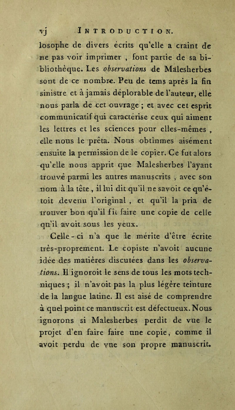 losophe de divers écrits qu’elle a craint de ne pas voir imprimer , font partie de sa bi- bliothèque. Les observations de Mâlesherbes sont de ce nombre. Peu de tems après la fin sinistre et à jamais déplorable de l’auteur, elle nous parla de cet ouvrage ; et avec cet esprit communicatif qui caractérise ceux qui aiment les lettres et les sciences pour elles-mêmes , elle nous le prêta. Nous obtînmes aisément ensuite la permission de le copier. Ce fut alors qu’elle nous apprit que Mâlesherbes l’ayant trouvé parmi les autres manuscrits , avec son nom à la tête , il lui dit qu’il ne savoit ce qu’é- toit devenu l’original , et qu’il la pria de trouver bon qu’il fît faire une copie de celle qu’il avait sous les yeux. Celle - ci n’a que le mérite d’être écrite très-proprement. Le copiste n’avoit aucune idée des matières discutées dans les observa- tions\ H ignoroit le sens de tous les mots tech- niques ; il n’avoit pas la plus légère teinture de la langue latine. Il est aisé de comprendre à quel point ce manuscrit est défectueux. Nous ignorons si Mâlesherbes perdit de vue le projet d’en faire faire une copie, comme il avoit perdu de vue son propre manuscrit.